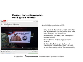 Museen im Medienwandel:
Der digitale Kurator


                         Near Field Communication (NFC)


                             NFC, z. B. im Museum of London, ermöglicht
                             den kontaktlosen Austausch von Daten über
                             kurze Strecken von bis zu 4 cm.
                             Daten können vor Ort auf das Smartphone
                             gespielt werden.
                             Vorteil: Direkte Verbindung zu digitalen
                             Inhalten.
                             Nachteil: Die Technologie läuft derzeit nur
                             auf wenigen Smartphone-Typen. Das neue
                             Iphone 5 unterstützt diese Technologie nicht.




 Dr. Helge David |   Die Ausweitung des Kunstraums ins Digitale
 