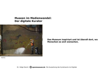 Museen im Medienwandel:
         Der digitale Kurator




                               Das Museum inspiriert und ist überall dort, wo
                               Menschen es sich wünschen.




Banksy




          Dr. Helge David |   Die Ausweitung des Kunstraums ins Digitale
 