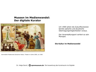 Museen im Medienwandel:
                     Der digitale Kurator

                                                                                            Um 1900 sehen die Zukunftsvisionen
                                                                                            bereits optische und akustische
                                                                                            Übertragungsmöglichkeiten voraus.

                                                                                            Der Veranstaltungsort verliert so sein
                                                                                            Monopol.



                                                                                       Die Kultur im Medienwandel




Sammelbild Hildebrands Deutscher Kakao; Theater im Jahre 2000, um 1900




                         Dr. Helge David |                               Die Ausweitung des Kunstraums ins Digitale
 