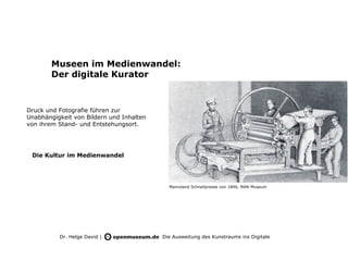 Museen im Medienwandel:
        Der digitale Kurator



Druck und Fotografie führen zur
Unabhängigkeit von Bildern und Inhalten
von ihrem Stand- und Entstehungsort.




 Die Kultur im Medienwandel




                                            Manroland Schnellpresse von 1846, MAN Museum




          Dr. Helge David |               Die Ausweitung des Kunstraums ins Digitale
 
