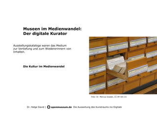 Museen im Medienwandel:
       Der digitale Kurator

Ausstellungskataloge waren das Medium
zur Vertiefung und zum Wiedererinnern von
Inhalten.




       Die Kultur im Medienwandel




                                                           Foto: Dr. Marcus Gossler, CC BY-SA 2.0




         Dr. Helge David |                  Die Ausweitung des Kunstraums ins Digitale
 