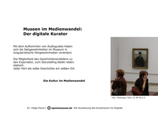 Museen im Medienwandel:
       Der digitale Kurator


Mit dem Aufkommen von Audioguides haben
sich die Sehgewohnheiten im Museum in
singularistische Hörgewohnheiten verändert.

Die Möglichkeit des Geschichtenerzählens zu
den Exponaten, zum Storytelling bleibt relativ
statisch.
Jeder hört die selbe Geschichte am selben Ort.



                        Die Kultur im Medienwandel




                                                                              Foto: Photocapy, flickr, CC BY-SA 2.0




          Dr. Helge David |                   Die Ausweitung des Kunstraums ins Digitale
 