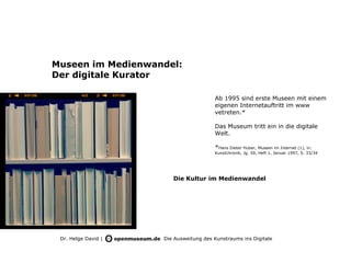 Museen im Medienwandel:
Der digitale Kurator

                                        Ab 1995 sind erste Museen mit einem
                                        eigenen Internetauftritt im www
                                        vetreten.*

                                        Das Museum tritt ein in die digitale
                                        Welt.

                                        *Hans Dieter Huber, Museen im Internet (1), in:
                                        Kunstchronik, Jg. 50, Heft 1, Januar 1997, S. 33/34




                        Die Kultur im Medienwandel




 Dr. Helge David |   Die Ausweitung des Kunstraums ins Digitale
 