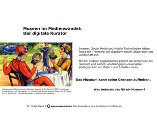 Museen im Medienwandel:
                      Der digitale Kurator


                                                                                 Internet, Social Media und Mobile Technologien heben
                                                                                 heute die Trennung von digitalem Raum, Stadtraum und
                                                                                 Landschaft auf.

                                                                                 Mit der mobilen Digitaltechnik kommt die Dimension der
                                                                                 räumlich und zeitlich unabhängigen universellen
                                                                                 Verfügbarkeit von Bildern und Inhalten hinzu.



                                                                               Das Museum kann seine Grenzen aufheben.

Holsteinische Pflanzenbutterfabriken Wagner & Co GmbH (1929) Drahtloses                       Was bedeutet das für ein Museum?
Privattelefon und Fernsehen. In: Das schöne echte Wagner Album Nr.3, Serie
Nr.12, Bild Nr.4: Zukunftsfantasien, Elmshorn bei Hamburg




                          Dr. Helge David |                                  Die Ausweitung des Kunstraums ins Digitale
 