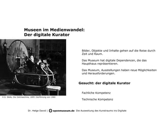 Museen im Medienwandel:
                      Der digitale Kurator


                                                              Bilder, Objekte und Inhalte gehen auf die Reise durch
                                                              Zeit und Raum.

                                                              Das Museum hat digitale Dependencen, die das
                                                              Haupthaus repräsentieren.

                                                              Das Museum, Ausstellungen haben neue Möglichkeiten
                                                              und Herausforderungen.


                                                            Gesucht: der digitale Kurator


                                                              Fachliche Kompetenz
H.G. Wells, Die Zeitmaschine, 1895 |Verfilmung von 1960
                                                              Technische Kompetenz



                          Dr. Helge David |               Die Ausweitung des Kunstraums ins Digitale
 
