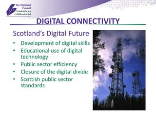 DIGITAL CONNECTIVITY
Scotland’s Digital Future
• Development of digital skills
• Educational use of digital
technology
• Public sector efficiency
• Closure of the digital divide
• Scottish public sector
standards
 