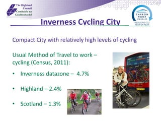 Inverness Cycling City
Compact City with relatively high levels of cycling
Usual Method of Travel to work –
cycling (Census, 2011):
• Inverness datazone – 4.7%
• Highland – 2.4%
• Scotland – 1.3%
 