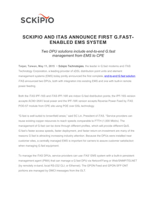 SCKIPIO AND ITAS ANNOUNCE FIRST G.FAST-
ENABLED EMS SYSTEM
Two DPU solutions include end-to-end G.fast
management from EMS to CPE
Taipei, Taiwan, May 11, 2015 − Sckipio Technologies, the leader in G.fast modems and iTAS
Technology Corporation, a leading provider of xDSL distribution point units and element
management systems (EMS) today jointly announced the first complete, end-to-end G.fast solution.
iTAS announced two DPUs, both with integration into existing EMS and one with built-in remote
power feeding.
Both the iTAS IPF-16S and iTAS IPF-16R are indoor G.fast distribution points; the IPF-16S version
accepts AC90~264V local power and the IPF-16R version accepts Reverse Power Feed by iTAS
POD-57 module from CPE site using POE over DSL technology.
“G.fast is well suited to brownfield areas,” said SC Lin, President of iTAS. “Service providers can
reuse existing copper resources to reach speeds comparable to FTTH (1,000 Mbit/s). The
management of G.fast can be done through different profiles, which will provide different QoS.
G.fast’s faster access speeds, faster deployment, and faster return-on-investment are many of the
reasons G.fast is attracting increasing industry attention. Because the DPUs were installed near
customer sites, a centrally managed EMS is important for carriers to assure customer satisfaction
when managing G.fast equipment.
To manage the iTAS DPUs, service providers can use iTAS’ EMS system with a built-in persistent
management agent (PMA) that can manage a G.fast DPU via Netconf/Yang or Web/SNMP/TELNET
(by remotely in-band, local RS-232 CLI, or Ethernet). The GPON Feed and GPON SFP ONT
portions are managed by OMCI messages from the OLT.
 