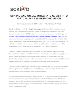 SCKIPIO AND ON.LAB INTEGRATE G.FAST INTO
VIRTUAL ACCESS NETWORK VISION
Partners to demonstrate SDN control of G.fast DPUs with ONOS
San Jose, CA June 11, 2015 − Sckipio Technologies, the leader in G.fast broadband access
modems, The Open Networking Lab (ON.Lab) and the revolutionary open source SDN Open
Network Operating System (ONOS) today announced a partnership to ensure full SDN support of
Sckipio’s G.fast Distribution Point Unit (DPU) and Customer Premises Equipment (CPE). The two
will show a live demo of Sckipio OpenFlow-enabled G.fast DPUs being controlled by ONOS SDN
control plane software at the Open Networking Summit, June 15-18, 2015 in Santa Clara, Calif. This
will be the world’s first public, end-to-end SDN-controlled G.fast demonstration as a part of the
broader Central Office Re-architected as Datacenter (CORD) demo at the summit.
“Sckipio is a leading G.fast vendor and contributor to the G.fast standard,” said Guru Parulkar,
Executive Director, ON.Lab and ONRC. “Our collaboration aims to leverage Sckipio’s expertise to
ensure that the next wave of access devices, specifically those for copper-based, local loop
broadband, support the vision of an end-to-end virtualized network access model under SDN control
instead of being built on proprietary solutions running in closed, siloed environments.”
“SDN and G.fast go hand-in-hand,” said David Baum, co-founder and CEO of Sckipio Technologies.
“Partnering with leaders like ON.Lab and the ONOS project accelerates the availability and open
interoperability of each critical piece of the broadband network.”
The CORD demonstration comprises a proof-of-concept for a Telco central office architected using
commodity hardware and open building blocks with a virtualized OLT provided by PMC-Sierra
interfacing with an SDN-controlled, Sckipio-based G.fast DPU. The broadband signal then runs
through a Sckipio G.fast bridge, to a simple CPE with its traditional functions already virtualized and
moved into the central office.
 