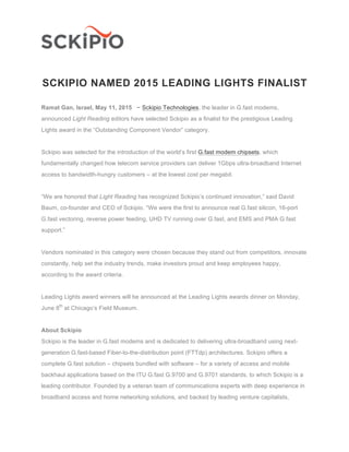 SCKIPIO NAMED 2015 LEADING LIGHTS FINALIST
Ramat Gan, Israel, May 11, 2015 − Sckipio Technologies, the leader in G.fast modems,
announced Light Reading editors have selected Sckipio as a finalist for the prestigious Leading
Lights award in the “Outstanding Component Vendor” category.
Sckipio was selected for the introduction of the world’s first G.fast modem chipsets, which
fundamentally changed how telecom service providers can deliver 1Gbps ultra-broadband Internet
access to bandwidth-hungry customers – at the lowest cost per megabit.
“We are honored that Light Reading has recognized Sckipio’s continued innovation,” said David
Baum, co-founder and CEO of Sckipio. “We were the first to announce real G.fast silicon, 16-port
G.fast vectoring, reverse power feeding, UHD TV running over G.fast, and EMS and PMA G.fast
support.”
Vendors nominated in this category were chosen because they stand out from competitors, innovate
constantly, help set the industry trends, make investors proud and keep employees happy,
according to the award criteria.
Leading Lights award winners will be announced at the Leading Lights awards dinner on Monday,
June 8th
at Chicago’s Field Museum.
About Sckipio
Sckipio is the leader in G.fast modems and is dedicated to delivering ultra-broadband using next-
generation G.fast-based Fiber-to-the-distribution point (FTTdp) architectures. Sckipio offers a
complete G.fast solution – chipsets bundled with software – for a variety of access and mobile
backhaul applications based on the ITU G.fast G.9700 and G.9701 standards, to which Sckipio is a
leading contributor. Founded by a veteran team of communications experts with deep experience in
broadband access and home networking solutions, and backed by leading venture capitalists,
 