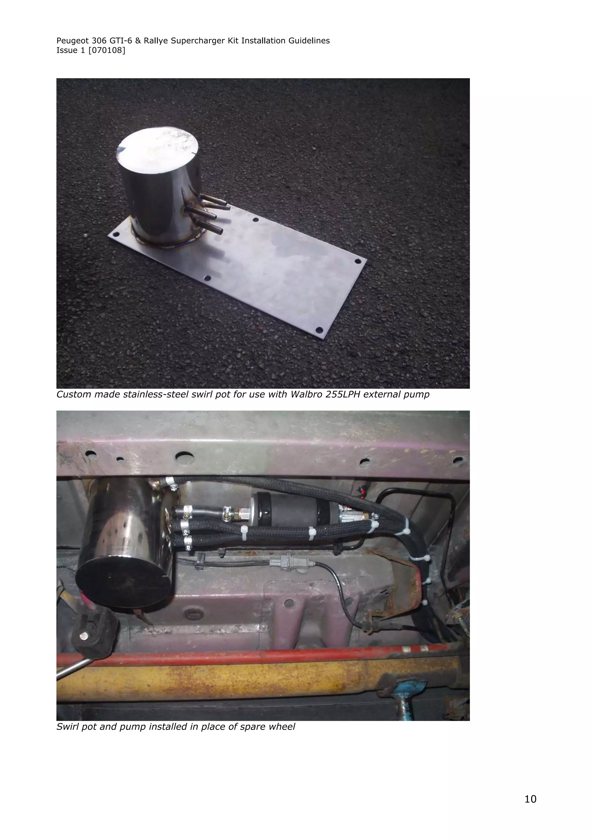 Peugeot 306 GTI-6 & Rallye Supercharger Kit Installation Guidelines
Issue 1 [070108]




Custom made stainless-steel swirl pot for use with Walbro 255LPH external pump




Swirl pot and pump installed in place of spare wheel




                                                                                 10
 
