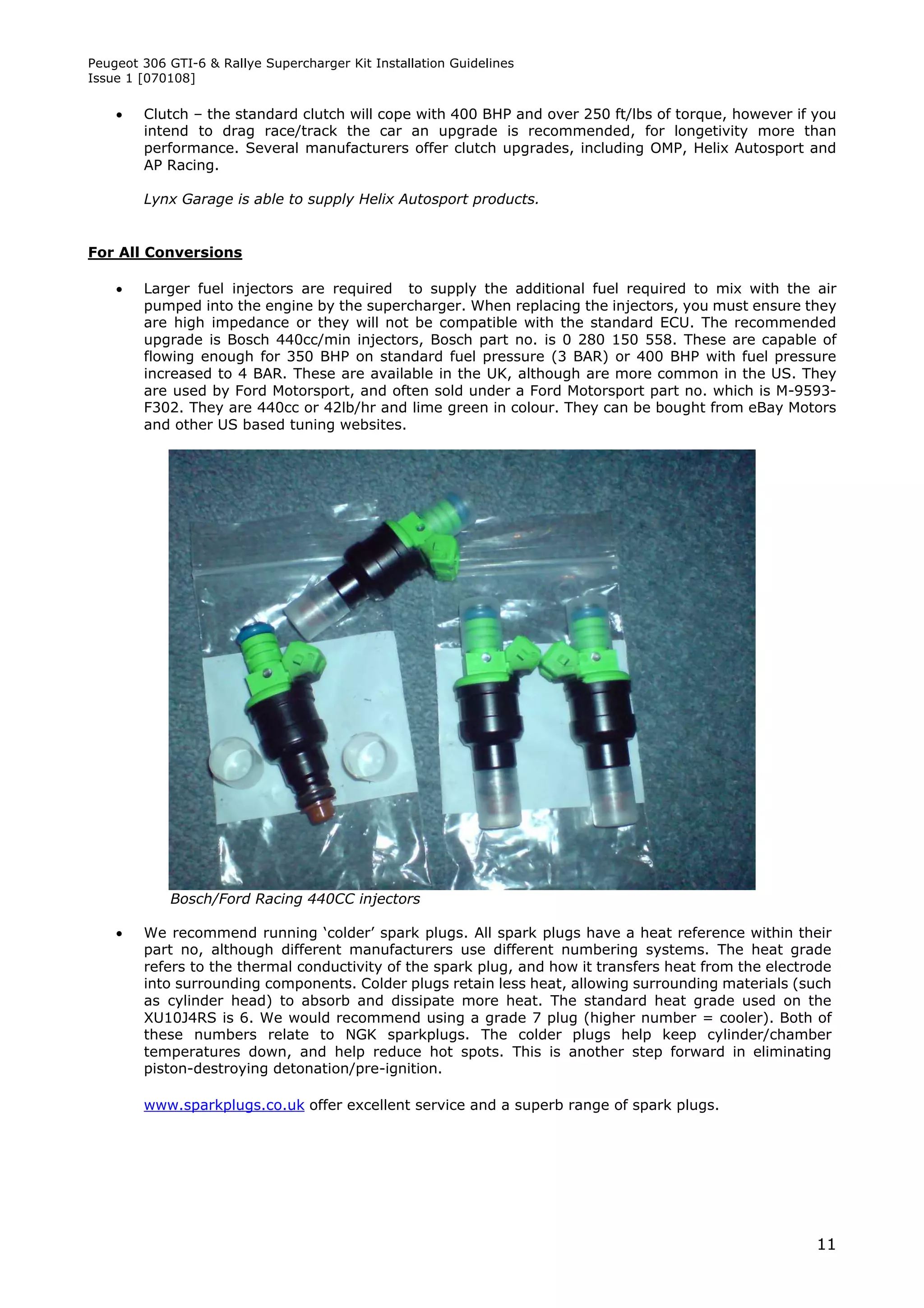 Peugeot 306 GTI-6 & Rallye Supercharger Kit Installation Guidelines
Issue 1 [070108]

       Clutch – the standard clutch will cope with 400 BHP and over 250 ft/lbs of torque, however if you
        intend to drag race/track the car an upgrade is recommended, for longetivity more than
        performance. Several manufacturers offer clutch upgrades, including OMP, Helix Autosport and
        AP Racing.

        Lynx Garage is able to supply Helix Autosport products.


For All Conversions

       Larger fuel injectors are required to supply the additional fuel required to mix with the air
        pumped into the engine by the supercharger. When replacing the injectors, you must ensure they
        are high impedance or they will not be compatible with the standard ECU. The recommended
        upgrade is Bosch 440cc/min injectors, Bosch part no. is 0 280 150 558. These are capable of
        flowing enough for 350 BHP on standard fuel pressure (3 BAR) or 400 BHP with fuel pressure
        increased to 4 BAR. These are available in the UK, although are more common in the US. They
        are used by Ford Motorsport, and often sold under a Ford Motorsport part no. which is M-9593-
        F302. They are 440cc or 42lb/hr and lime green in colour. They can be bought from eBay Motors
        and other US based tuning websites.




            Bosch/Ford Racing 440CC injectors

       We recommend running ‘colder’ spark plugs. All spark plugs have a heat reference within their
        part no, although different manufacturers use different numbering systems. The heat grade
        refers to the thermal conductivity of the spark plug, and how it transfers heat from the electrode
        into surrounding components. Colder plugs retain less heat, allowing surrounding materials (such
        as cylinder head) to absorb and dissipate more heat. The standard heat grade used on the
        XU10J4RS is 6. We would recommend using a grade 7 plug (higher number = cooler). Both of
        these numbers relate to NGK sparkplugs. The colder plugs help keep cylinder/chamber
        temperatures down, and help reduce hot spots. This is another step forward in eliminating
        piston-destroying detonation/pre-ignition.

        www.sparkplugs.co.uk offer excellent service and a superb range of spark plugs.




                                                                                                       11
 