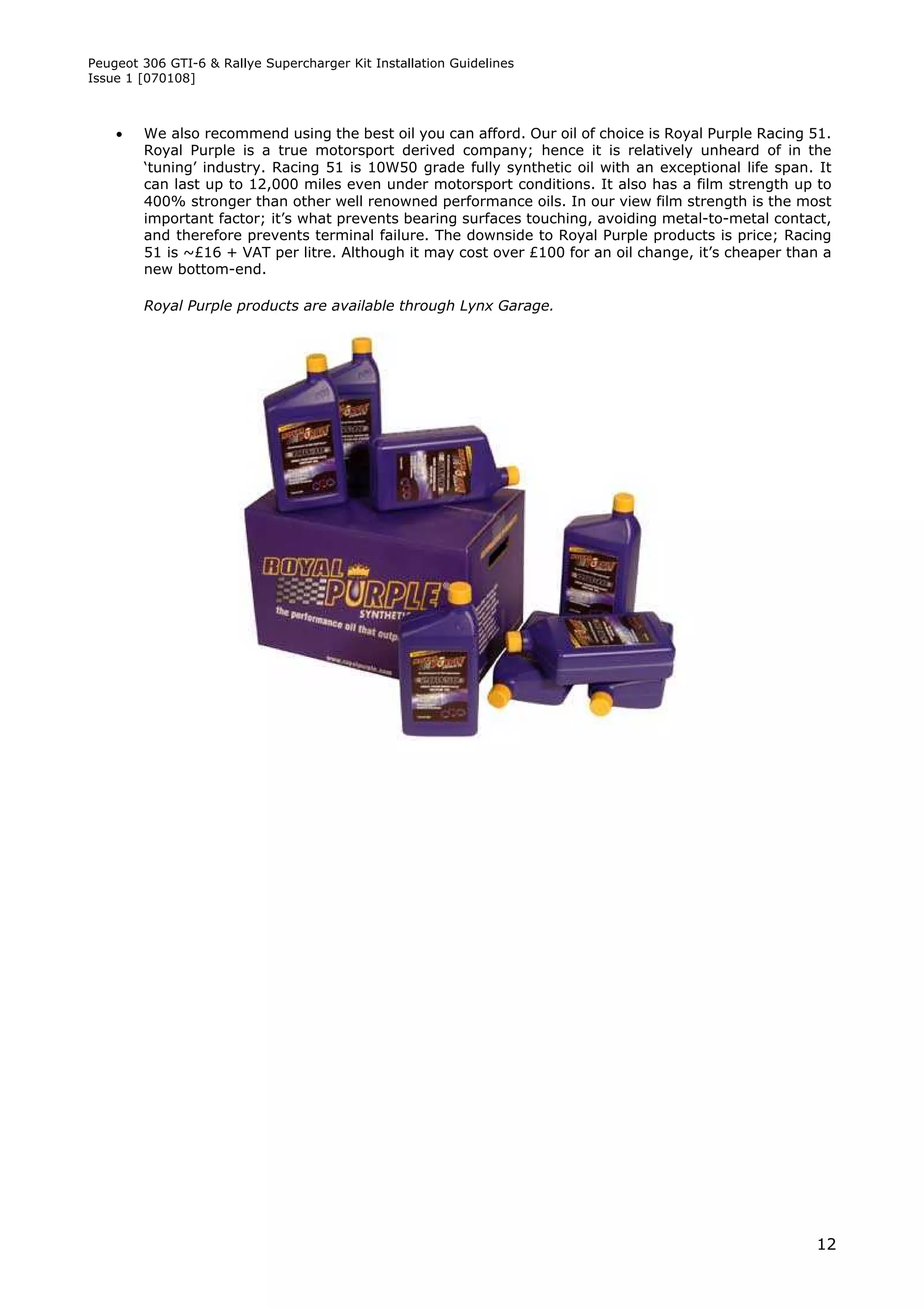 Peugeot 306 GTI-6 & Rallye Supercharger Kit Installation Guidelines
Issue 1 [070108]



       We also recommend using the best oil you can afford. Our oil of choice is Royal Purple Racing 51.
        Royal Purple is a true motorsport derived company; hence it is relatively unheard of in the
        ‘tuning’ industry. Racing 51 is 10W50 grade fully synthetic oil with an exceptional life span. It
        can last up to 12,000 miles even under motorsport conditions. It also has a film strength up to
        400% stronger than other well renowned performance oils. In our view film strength is the most
        important factor; it’s what prevents bearing surfaces touching, avoiding metal-to-metal contact,
        and therefore prevents terminal failure. The downside to Royal Purple products is price; Racing
        51 is ~£16 + VAT per litre. Although it may cost over £100 for an oil change, it’s cheaper than a
        new bottom-end.

        Royal Purple products are available through Lynx Garage.




                                                                                                      12
 