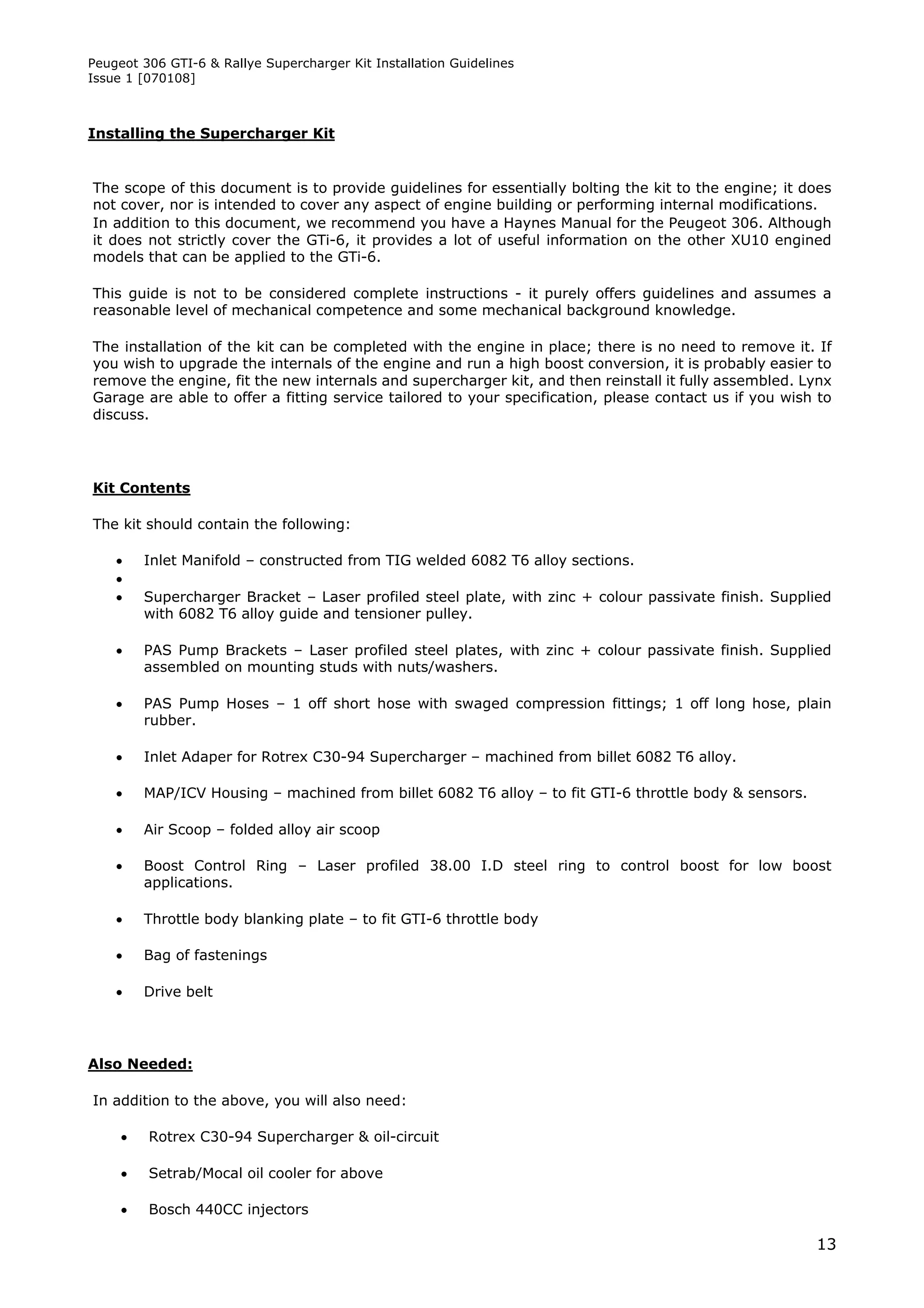 Peugeot 306 GTI-6 & Rallye Supercharger Kit Installation Guidelines
Issue 1 [070108]



Installing the Supercharger Kit


The scope of this document is to provide guidelines for essentially bolting the kit to the engine; it does
not cover, nor is intended to cover any aspect of engine building or performing internal modifications.
In addition to this document, we recommend you have a Haynes Manual for the Peugeot 306. Although
it does not strictly cover the GTi-6, it provides a lot of useful information on the other XU10 engined
models that can be applied to the GTi-6.

This guide is not to be considered complete instructions - it purely offers guidelines and assumes a
reasonable level of mechanical competence and some mechanical background knowledge.

The installation of the kit can be completed with the engine in place; there is no need to remove it. If
you wish to upgrade the internals of the engine and run a high boost conversion, it is probably easier to
remove the engine, fit the new internals and supercharger kit, and then reinstall it fully assembled. Lynx
Garage are able to offer a fitting service tailored to your specification, please contact us if you wish to
discuss.




Kit Contents

The kit should contain the following:

        Inlet Manifold – constructed from TIG welded 6082 T6 alloy sections.
    
        Supercharger Bracket – Laser profiled steel plate, with zinc + colour passivate finish. Supplied
         with 6082 T6 alloy guide and tensioner pulley.

        PAS Pump Brackets – Laser profiled steel plates, with zinc + colour passivate finish. Supplied
         assembled on mounting studs with nuts/washers.

        PAS Pump Hoses – 1 off short hose with swaged compression fittings; 1 off long hose, plain
         rubber.

        Inlet Adaper for Rotrex C30-94 Supercharger – machined from billet 6082 T6 alloy.

        MAP/ICV Housing – machined from billet 6082 T6 alloy – to fit GTI-6 throttle body & sensors.

        Air Scoop – folded alloy air scoop

        Boost Control Ring – Laser profiled 38.00 I.D steel ring to control boost for low boost
         applications.

        Throttle body blanking plate – to fit GTI-6 throttle body

        Bag of fastenings

        Drive belt




Also Needed:

In addition to the above, you will also need:

        Rotrex C30-94 Supercharger & oil-circuit

        Setrab/Mocal oil cooler for above

        Bosch 440CC injectors

                                                                                                        13
 