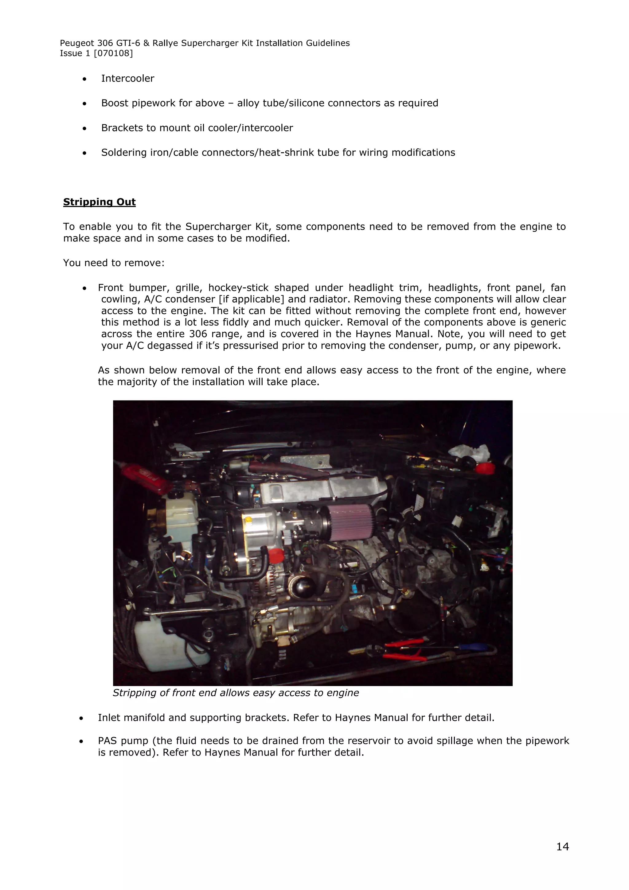 Peugeot 306 GTI-6 & Rallye Supercharger Kit Installation Guidelines
Issue 1 [070108]


        Intercooler

        Boost pipework for above – alloy tube/silicone connectors as required

        Brackets to mount oil cooler/intercooler

        Soldering iron/cable connectors/heat-shrink tube for wiring modifications




Stripping Out

To enable you to fit the Supercharger Kit, some components need to be removed from the engine to
make space and in some cases to be modified.

You need to remove:

        Front bumper, grille, hockey-stick shaped under headlight trim, headlights, front panel, fan
          cowling, A/C condenser [if applicable] and radiator. Removing these components will allow clear
          access to the engine. The kit can be fitted without removing the complete front end, however
          this method is a lot less fiddly and much quicker. Removal of the components above is generic
          across the entire 306 range, and is covered in the Haynes Manual. Note, you will need to get
          your A/C degassed if it’s pressurised prior to removing the condenser, pump, or any pipework.

         As shown below removal of the front end allows easy access to the front of the engine, where
         the majority of the installation will take place.




            Stripping of front end allows easy access to engine

        Inlet manifold and supporting brackets. Refer to Haynes Manual for further detail.

        PAS pump (the fluid needs to be drained from the reservoir to avoid spillage when the pipework
         is removed). Refer to Haynes Manual for further detail.




                                                                                                      14
 