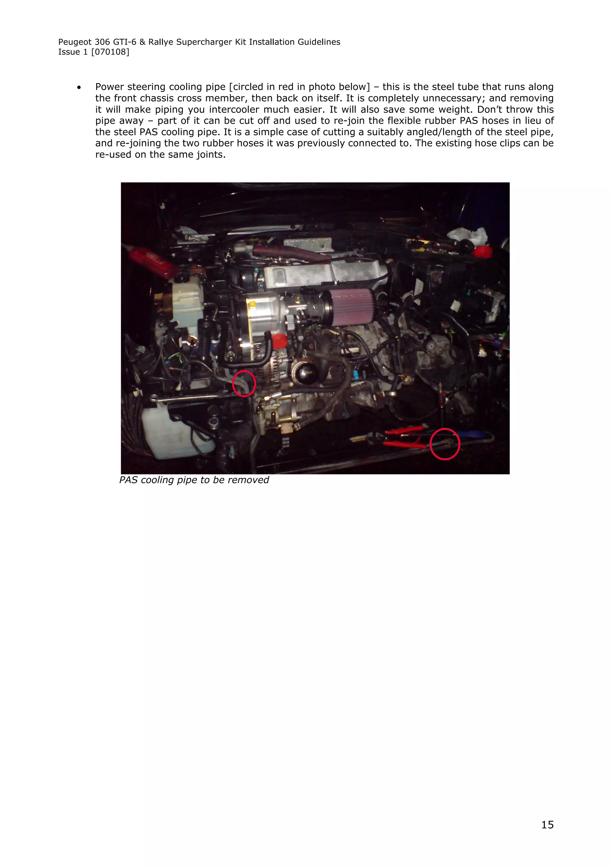 Peugeot 306 GTI-6 & Rallye Supercharger Kit Installation Guidelines
Issue 1 [070108]



       Power steering cooling pipe [circled in red in photo below] – this is the steel tube that runs along
        the front chassis cross member, then back on itself. It is completely unnecessary; and removing
        it will make piping you intercooler much easier. It will also save some weight. Don’t throw this
        pipe away – part of it can be cut off and used to re-join the flexible rubber PAS hoses in lieu of
        the steel PAS cooling pipe. It is a simple case of cutting a suitably angled/length of the steel pipe,
        and re-joining the two rubber hoses it was previously connected to. The existing hose clips can be
        re-used on the same joints.




              PAS cooling pipe to be removed




                                                                                                           15
 