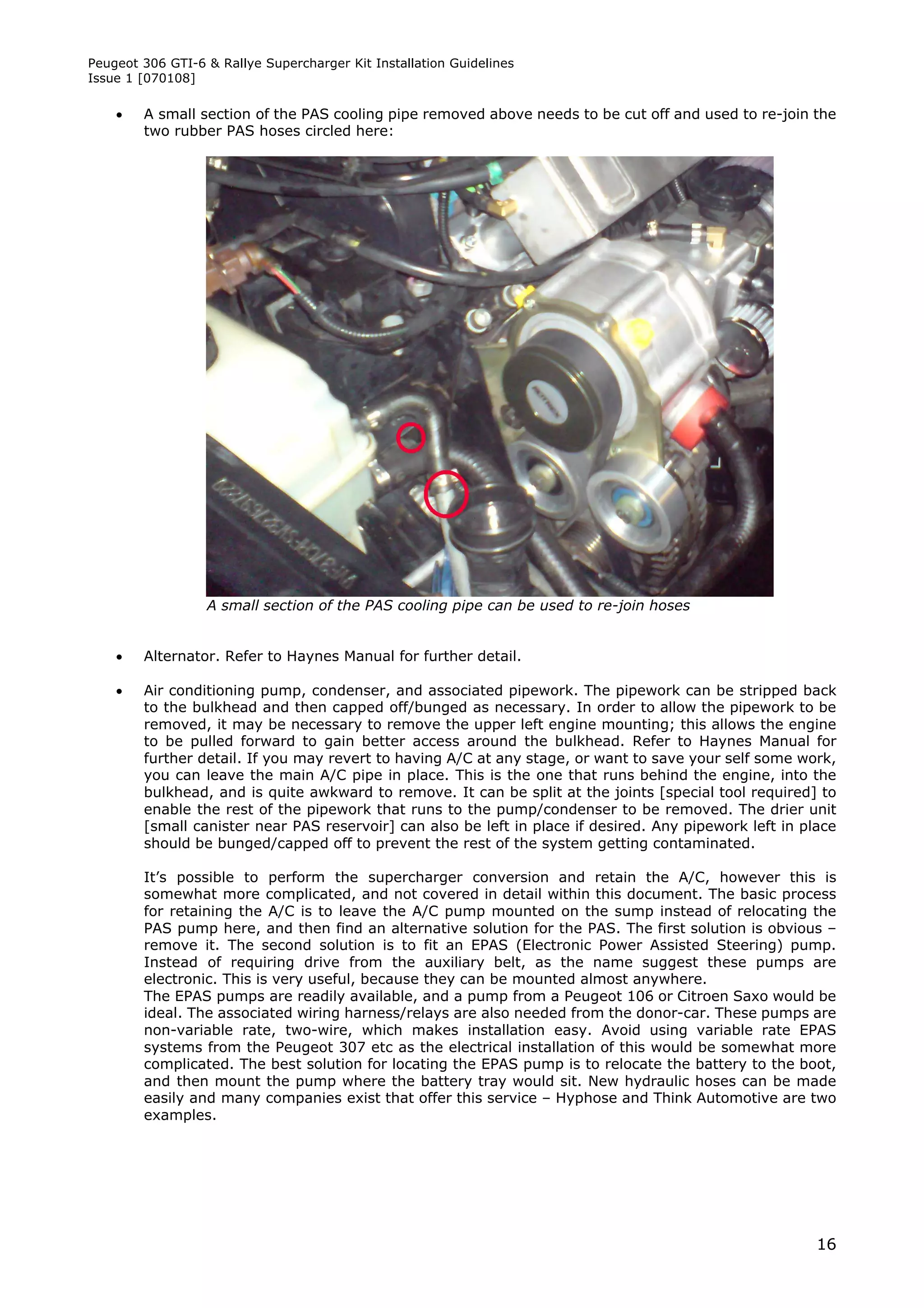 Peugeot 306 GTI-6 & Rallye Supercharger Kit Installation Guidelines
Issue 1 [070108]

       A small section of the PAS cooling pipe removed above needs to be cut off and used to re-join the
        two rubber PAS hoses circled here:




                  A small section of the PAS cooling pipe can be used to re-join hoses


       Alternator. Refer to Haynes Manual for further detail.

       Air conditioning pump, condenser, and associated pipework. The pipework can be stripped back
        to the bulkhead and then capped off/bunged as necessary. In order to allow the pipework to be
        removed, it may be necessary to remove the upper left engine mounting; this allows the engine
        to be pulled forward to gain better access around the bulkhead. Refer to Haynes Manual for
        further detail. If you may revert to having A/C at any stage, or want to save your self some work,
        you can leave the main A/C pipe in place. This is the one that runs behind the engine, into the
        bulkhead, and is quite awkward to remove. It can be split at the joints [special tool required] to
        enable the rest of the pipework that runs to the pump/condenser to be removed. The drier unit
        [small canister near PAS reservoir] can also be left in place if desired. Any pipework left in place
        should be bunged/capped off to prevent the rest of the system getting contaminated.

        It’s possible to perform the supercharger conversion and retain the A/C, however this is
        somewhat more complicated, and not covered in detail within this document. The basic process
        for retaining the A/C is to leave the A/C pump mounted on the sump instead of relocating the
        PAS pump here, and then find an alternative solution for the PAS. The first solution is obvious –
        remove it. The second solution is to fit an EPAS (Electronic Power Assisted Steering) pump.
        Instead of requiring drive from the auxiliary belt, as the name suggest these pumps are
        electronic. This is very useful, because they can be mounted almost anywhere.
        The EPAS pumps are readily available, and a pump from a Peugeot 106 or Citroen Saxo would be
        ideal. The associated wiring harness/relays are also needed from the donor-car. These pumps are
        non-variable rate, two-wire, which makes installation easy. Avoid using variable rate EPAS
        systems from the Peugeot 307 etc as the electrical installation of this would be somewhat more
        complicated. The best solution for locating the EPAS pump is to relocate the battery to the boot,
        and then mount the pump where the battery tray would sit. New hydraulic hoses can be made
        easily and many companies exist that offer this service – Hyphose and Think Automotive are two
        examples.




                                                                                                         16
 
