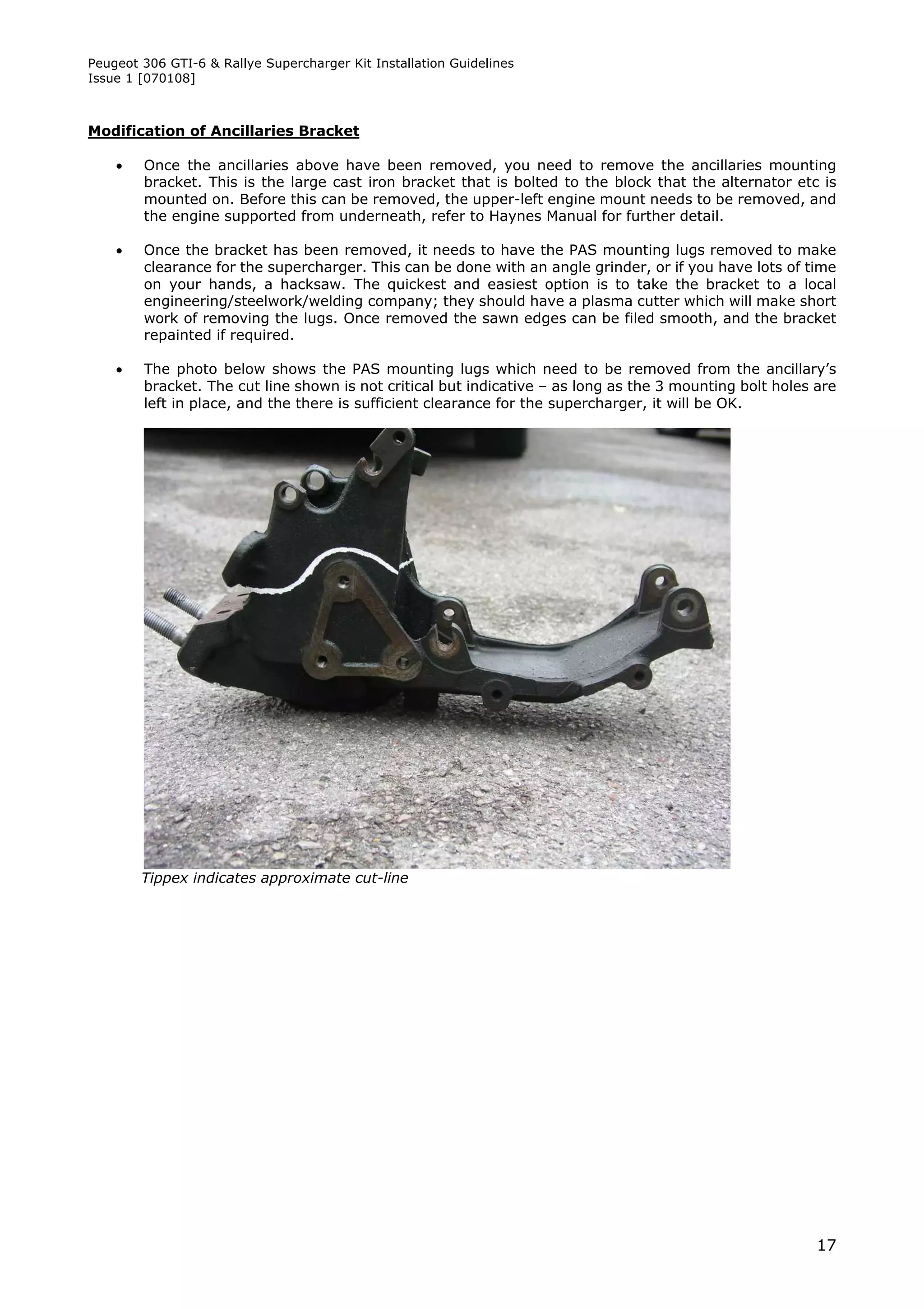 Peugeot 306 GTI-6 & Rallye Supercharger Kit Installation Guidelines
Issue 1 [070108]



Modification of Ancillaries Bracket

       Once the ancillaries above have been removed, you need to remove the ancillaries mounting
        bracket. This is the large cast iron bracket that is bolted to the block that the alternator etc is
        mounted on. Before this can be removed, the upper-left engine mount needs to be removed, and
        the engine supported from underneath, refer to Haynes Manual for further detail.

       Once the bracket has been removed, it needs to have the PAS mounting lugs removed to make
        clearance for the supercharger. This can be done with an angle grinder, or if you have lots of time
        on your hands, a hacksaw. The quickest and easiest option is to take the bracket to a local
        engineering/steelwork/welding company; they should have a plasma cutter which will make short
        work of removing the lugs. Once removed the sawn edges can be filed smooth, and the bracket
        repainted if required.

       The photo below shows the PAS mounting lugs which need to be removed from the ancillary’s
        bracket. The cut line shown is not critical but indicative – as long as the 3 mounting bolt holes are
        left in place, and the there is sufficient clearance for the supercharger, it will be OK.




        Tippex indicates approximate cut-line




                                                                                                          17
 