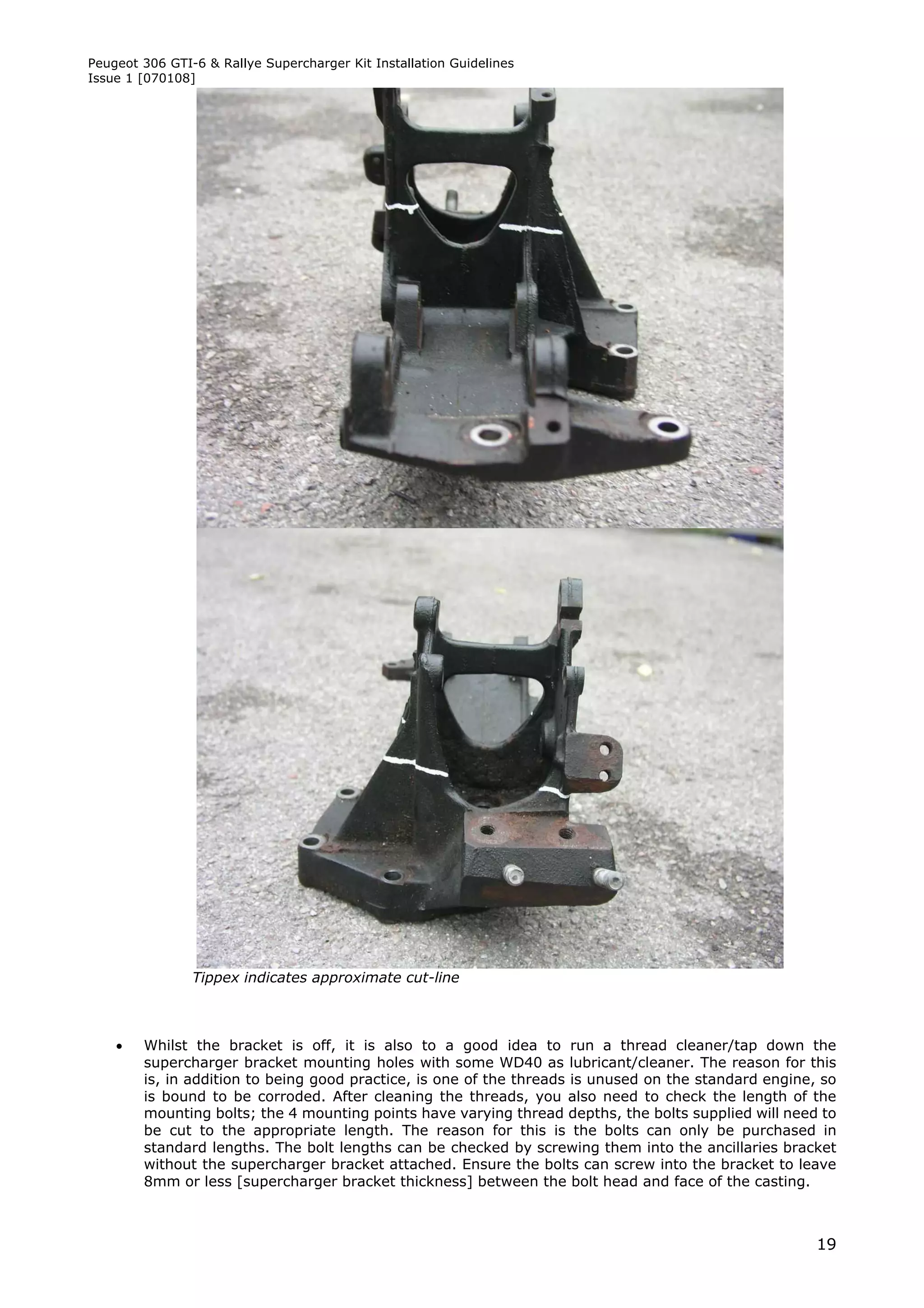 Peugeot 306 GTI-6 & Rallye Supercharger Kit Installation Guidelines
Issue 1 [070108]




                Tippex indicates approximate cut-line



       Whilst the bracket is off, it is also to a good idea to run a thread cleaner/tap down the
        supercharger bracket mounting holes with some WD40 as lubricant/cleaner. The reason for this
        is, in addition to being good practice, is one of the threads is unused on the standard engine, so
        is bound to be corroded. After cleaning the threads, you also need to check the length of the
        mounting bolts; the 4 mounting points have varying thread depths, the bolts supplied will need to
        be cut to the appropriate length. The reason for this is the bolts can only be purchased in
        standard lengths. The bolt lengths can be checked by screwing them into the ancillaries bracket
        without the supercharger bracket attached. Ensure the bolts can screw into the bracket to leave
        8mm or less [supercharger bracket thickness] between the bolt head and face of the casting.



                                                                                                       19
 