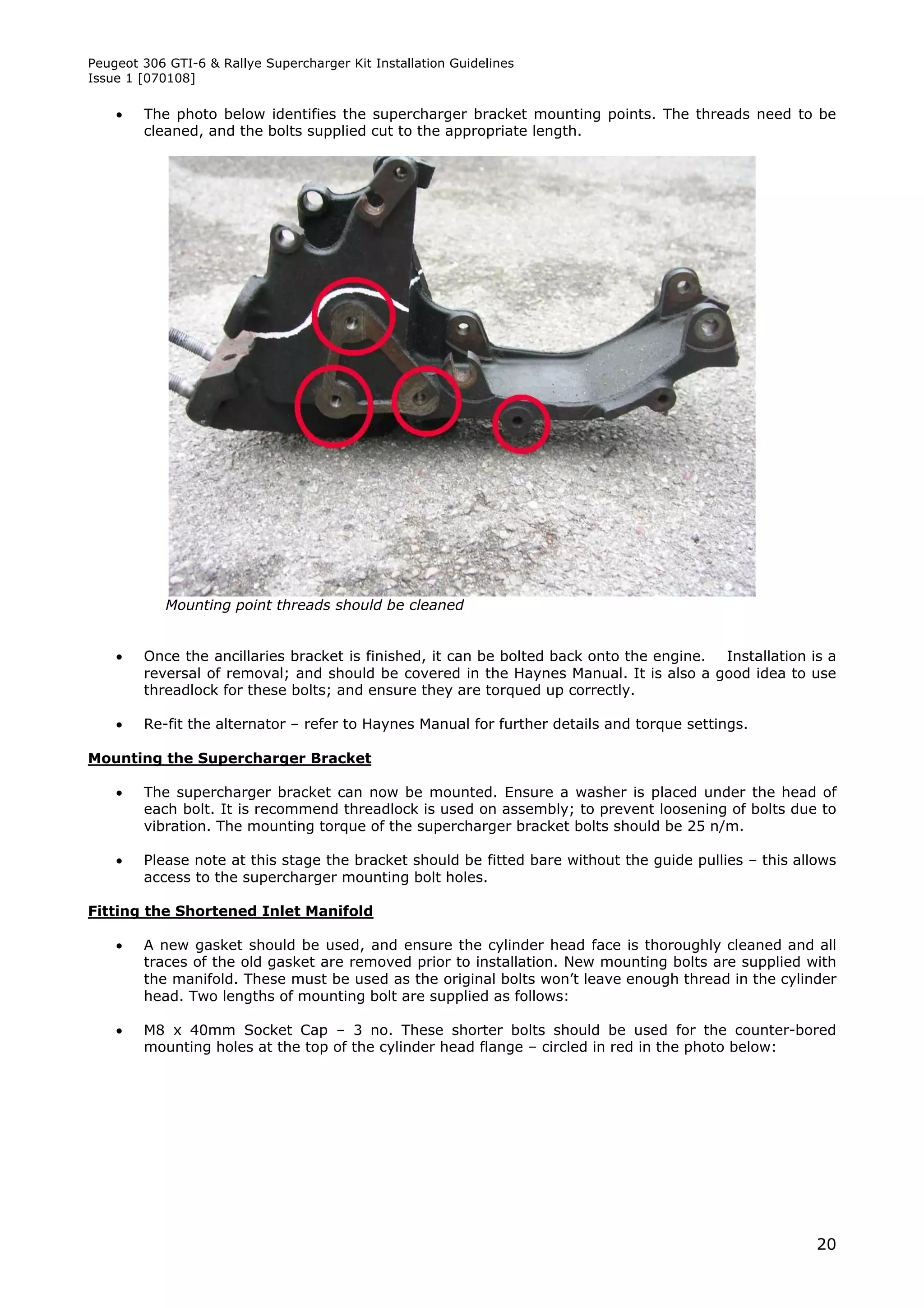 Peugeot 306 GTI-6 & Rallye Supercharger Kit Installation Guidelines
Issue 1 [070108]

       The photo below identifies the supercharger bracket mounting points. The threads need to be
        cleaned, and the bolts supplied cut to the appropriate length.




            Mounting point threads should be cleaned


       Once the ancillaries bracket is finished, it can be bolted back onto the engine. Installation is a
        reversal of removal; and should be covered in the Haynes Manual. It is also a good idea to use
        threadlock for these bolts; and ensure they are torqued up correctly.

       Re-fit the alternator – refer to Haynes Manual for further details and torque settings.

Mounting the Supercharger Bracket

       The supercharger bracket can now be mounted. Ensure a washer is placed under the head of
        each bolt. It is recommend threadlock is used on assembly; to prevent loosening of bolts due to
        vibration. The mounting torque of the supercharger bracket bolts should be 25 n/m.

       Please note at this stage the bracket should be fitted bare without the guide pullies – this allows
        access to the supercharger mounting bolt holes.

Fitting the Shortened Inlet Manifold

       A new gasket should be used, and ensure the cylinder head face is thoroughly cleaned and all
        traces of the old gasket are removed prior to installation. New mounting bolts are supplied with
        the manifold. These must be used as the original bolts won’t leave enough thread in the cylinder
        head. Two lengths of mounting bolt are supplied as follows:

       M8 x 40mm Socket Cap – 3 no. These shorter bolts should be used for the counter-bored
        mounting holes at the top of the cylinder head flange – circled in red in the photo below:




                                                                                                        20
 