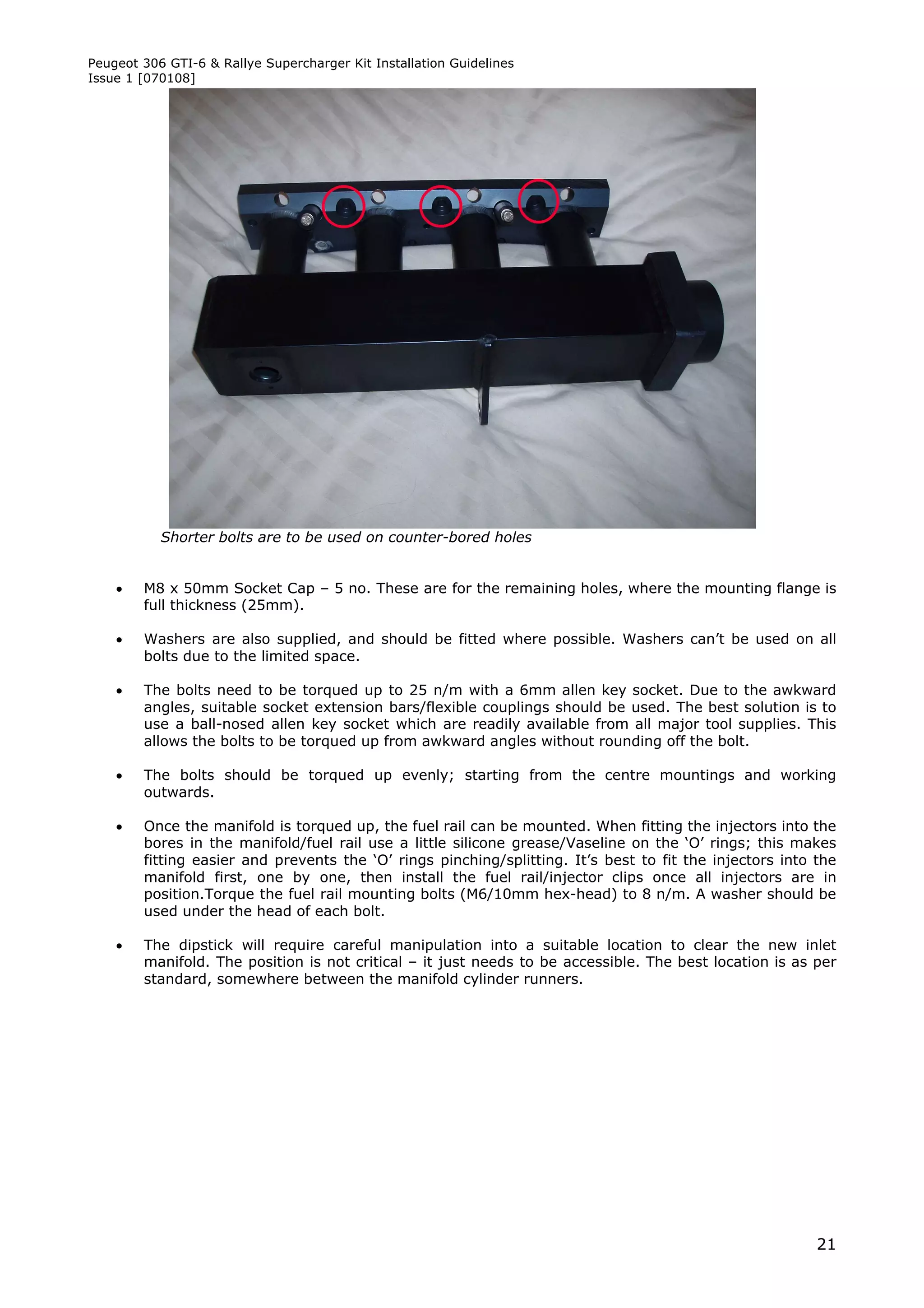 Peugeot 306 GTI-6 & Rallye Supercharger Kit Installation Guidelines
Issue 1 [070108]




           Shorter bolts are to be used on counter-bored holes


       M8 x 50mm Socket Cap – 5 no. These are for the remaining holes, where the mounting flange is
        full thickness (25mm).

       Washers are also supplied, and should be fitted where possible. Washers can’t be used on all
        bolts due to the limited space.

       The bolts need to be torqued up to 25 n/m with a 6mm allen key socket. Due to the awkward
        angles, suitable socket extension bars/flexible couplings should be used. The best solution is to
        use a ball-nosed allen key socket which are readily available from all major tool supplies. This
        allows the bolts to be torqued up from awkward angles without rounding off the bolt.

       The bolts should be torqued up evenly; starting from the centre mountings and working
        outwards.

       Once the manifold is torqued up, the fuel rail can be mounted. When fitting the injectors into the
        bores in the manifold/fuel rail use a little silicone grease/Vaseline on the ‘O’ rings; this makes
        fitting easier and prevents the ‘O’ rings pinching/splitting. It’s best to fit the injectors into the
        manifold first, one by one, then install the fuel rail/injector clips once all injectors are in
        position.Torque the fuel rail mounting bolts (M6/10mm hex-head) to 8 n/m. A washer should be
        used under the head of each bolt.

       The dipstick will require careful manipulation into a suitable location to clear the new inlet
        manifold. The position is not critical – it just needs to be accessible. The best location is as per
        standard, somewhere between the manifold cylinder runners.




                                                                                                          21
 