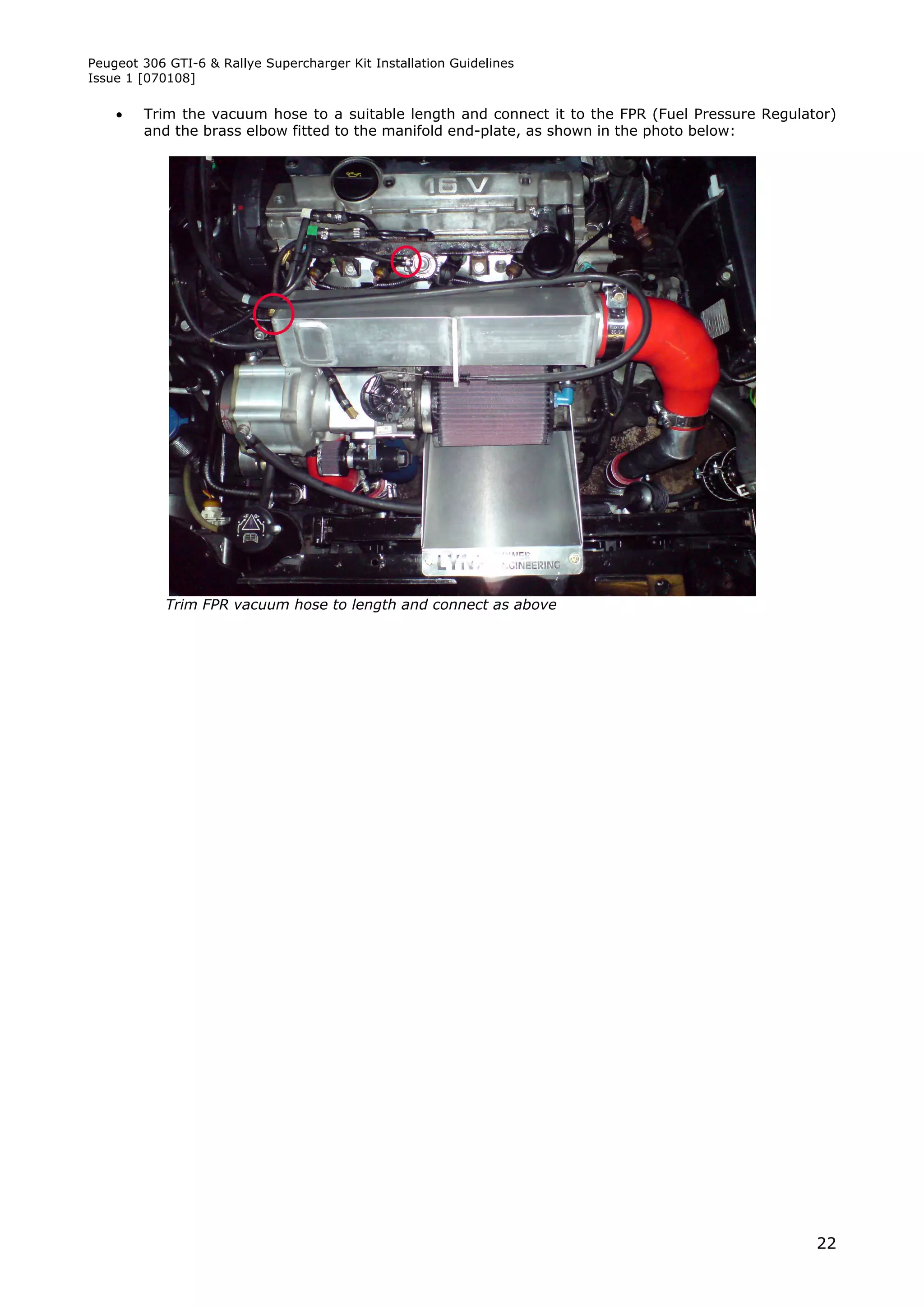Peugeot 306 GTI-6 & Rallye Supercharger Kit Installation Guidelines
Issue 1 [070108]

       Trim the vacuum hose to a suitable length and connect it to the FPR (Fuel Pressure Regulator)
        and the brass elbow fitted to the manifold end-plate, as shown in the photo below:




            Trim FPR vacuum hose to length and connect as above




                                                                                                  22
 