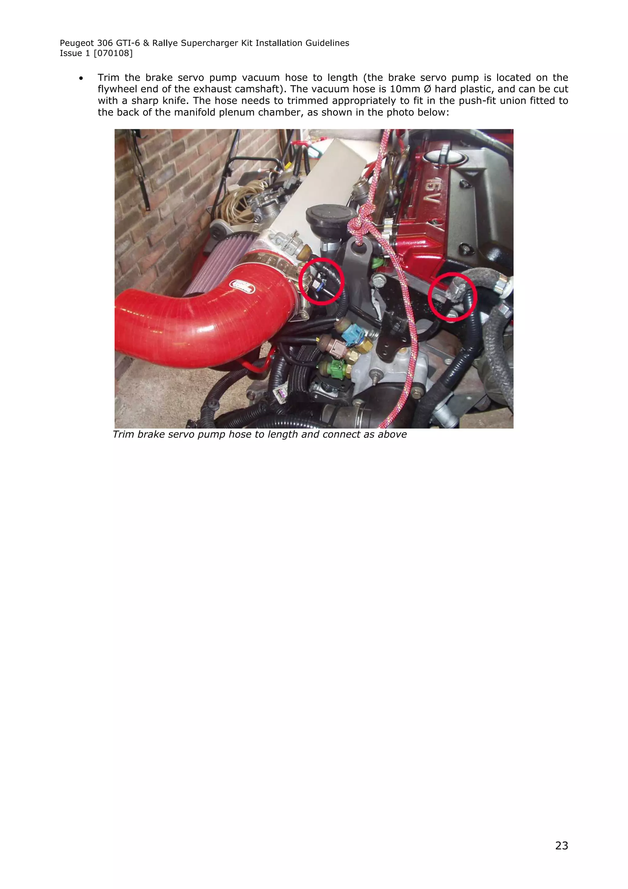 Peugeot 306 GTI-6 & Rallye Supercharger Kit Installation Guidelines
Issue 1 [070108]

       Trim the brake servo pump vacuum hose to length (the brake servo pump is located on the
        flywheel end of the exhaust camshaft). The vacuum hose is 10mm Ø hard plastic, and can be cut
        with a sharp knife. The hose needs to trimmed appropriately to fit in the push-fit union fitted to
        the back of the manifold plenum chamber, as shown in the photo below:




            Trim brake servo pump hose to length and connect as above




                                                                                                       23
 