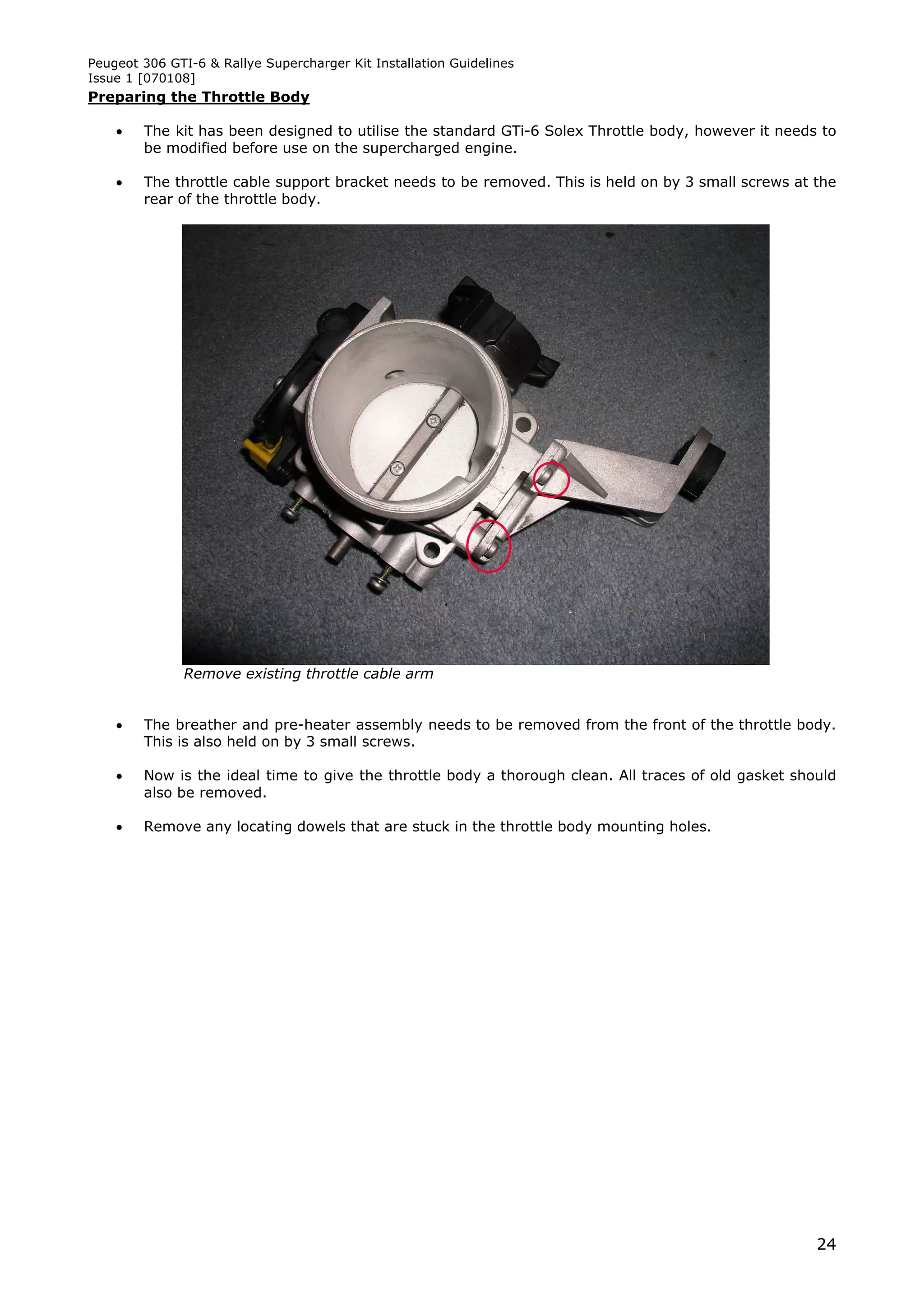 Peugeot 306 GTI-6 & Rallye Supercharger Kit Installation Guidelines
Issue 1 [070108]
Preparing the Throttle Body

       The kit has been designed to utilise the standard GTi-6 Solex Throttle body, however it needs to
        be modified before use on the supercharged engine.

       The throttle cable support bracket needs to be removed. This is held on by 3 small screws at the
        rear of the throttle body.




               Remove existing throttle cable arm


       The breather and pre-heater assembly needs to be removed from the front of the throttle body.
        This is also held on by 3 small screws.

       Now is the ideal time to give the throttle body a thorough clean. All traces of old gasket should
        also be removed.

       Remove any locating dowels that are stuck in the throttle body mounting holes.




                                                                                                      24
 