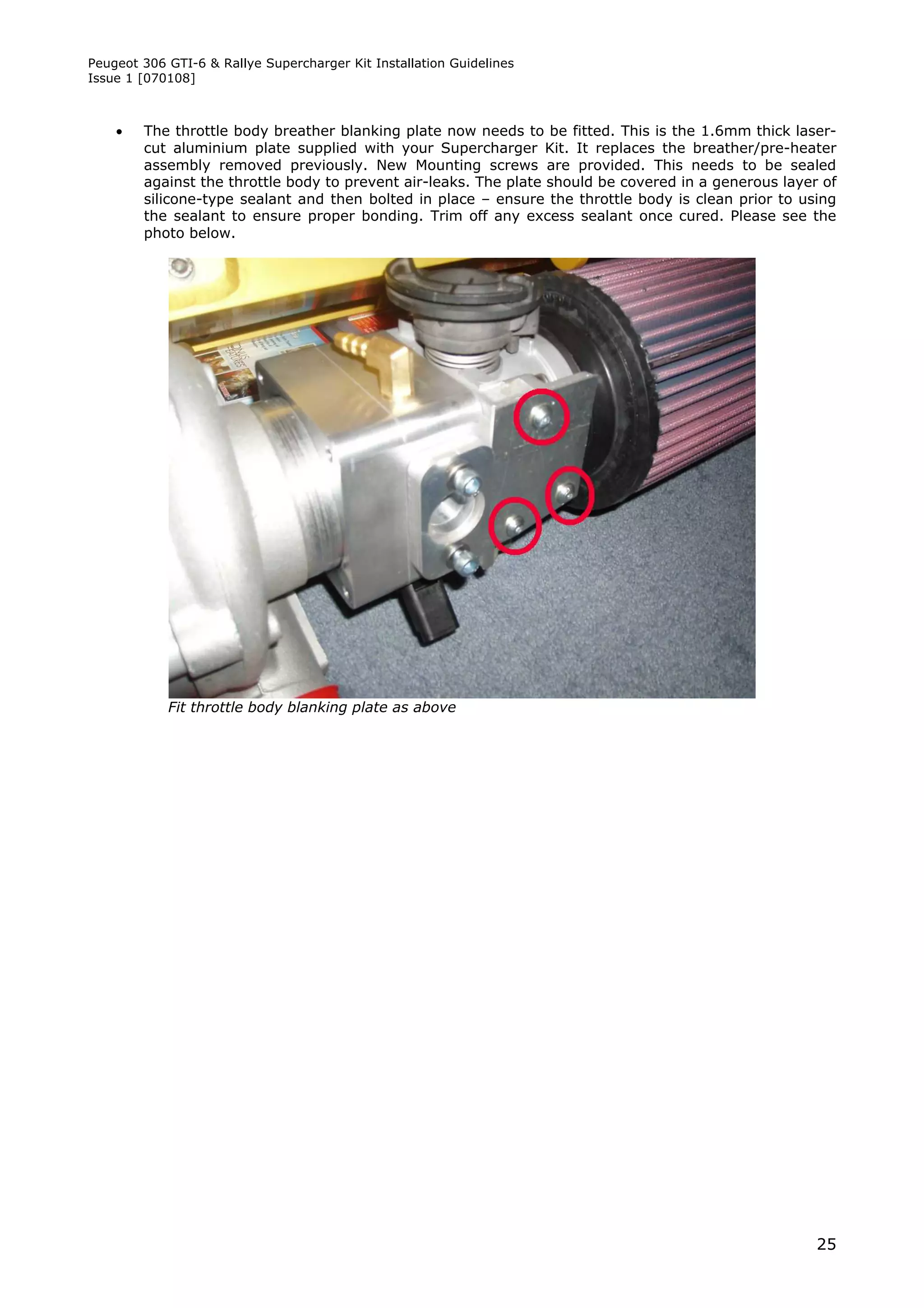 Peugeot 306 GTI-6 & Rallye Supercharger Kit Installation Guidelines
Issue 1 [070108]



       The throttle body breather blanking plate now needs to be fitted. This is the 1.6mm thick laser-
        cut aluminium plate supplied with your Supercharger Kit. It replaces the breather/pre-heater
        assembly removed previously. New Mounting screws are provided. This needs to be sealed
        against the throttle body to prevent air-leaks. The plate should be covered in a generous layer of
        silicone-type sealant and then bolted in place – ensure the throttle body is clean prior to using
        the sealant to ensure proper bonding. Trim off any excess sealant once cured. Please see the
        photo below.




            Fit throttle body blanking plate as above




                                                                                                       25
 