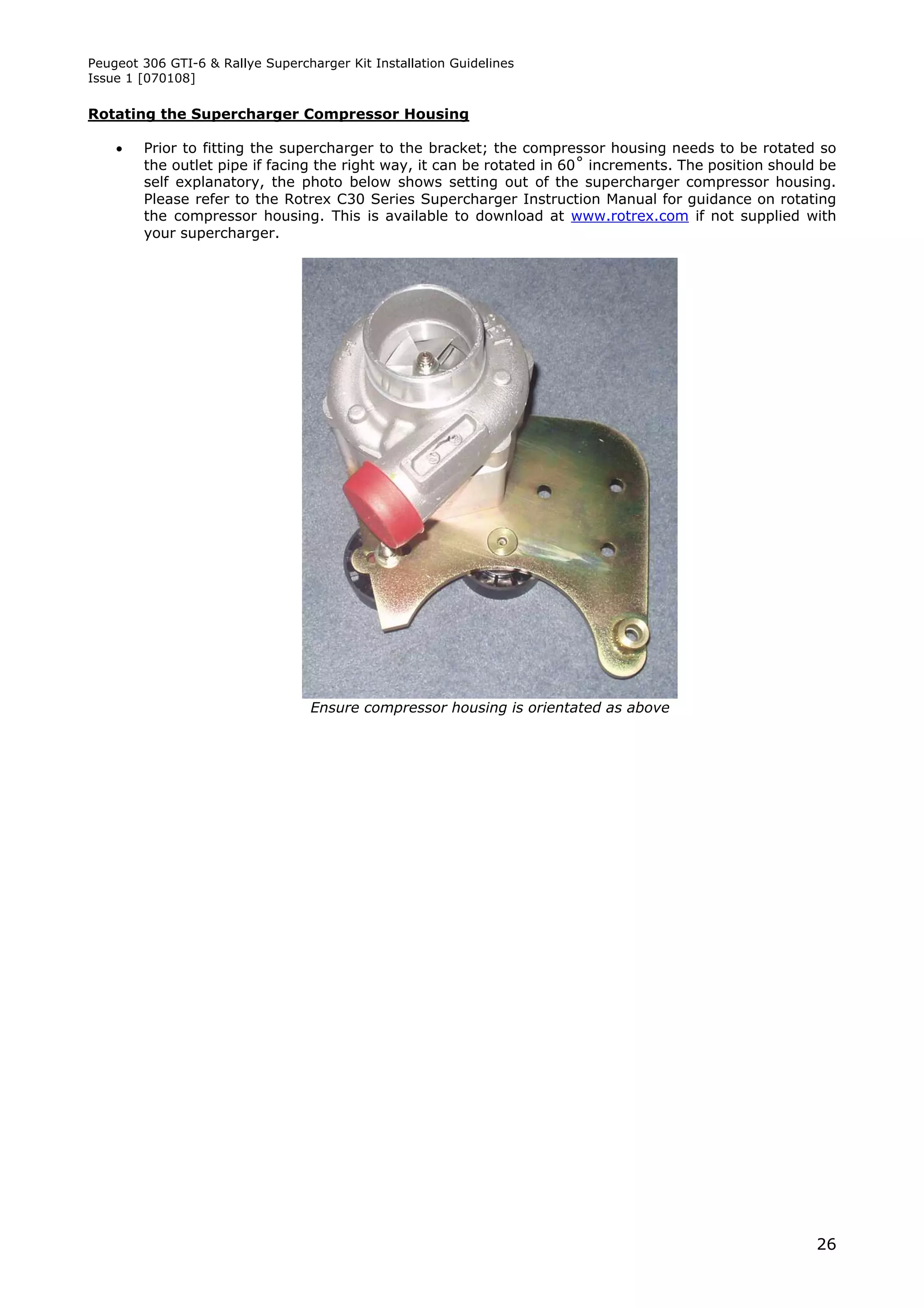 Peugeot 306 GTI-6 & Rallye Supercharger Kit Installation Guidelines
Issue 1 [070108]

Rotating the Supercharger Compressor Housing

       Prior to fitting the supercharger to the bracket; the compressor housing needs to be rotated so
        the outlet pipe if facing the right way, it can be rotated in 60˚ increments. The position should be
        self explanatory, the photo below shows setting out of the supercharger compressor housing.
        Please refer to the Rotrex C30 Series Supercharger Instruction Manual for guidance on rotating
        the compressor housing. This is available to download at www.rotrex.com if not supplied with
        your supercharger.




                                  Ensure compressor housing is orientated as above




                                                                                                         26
 