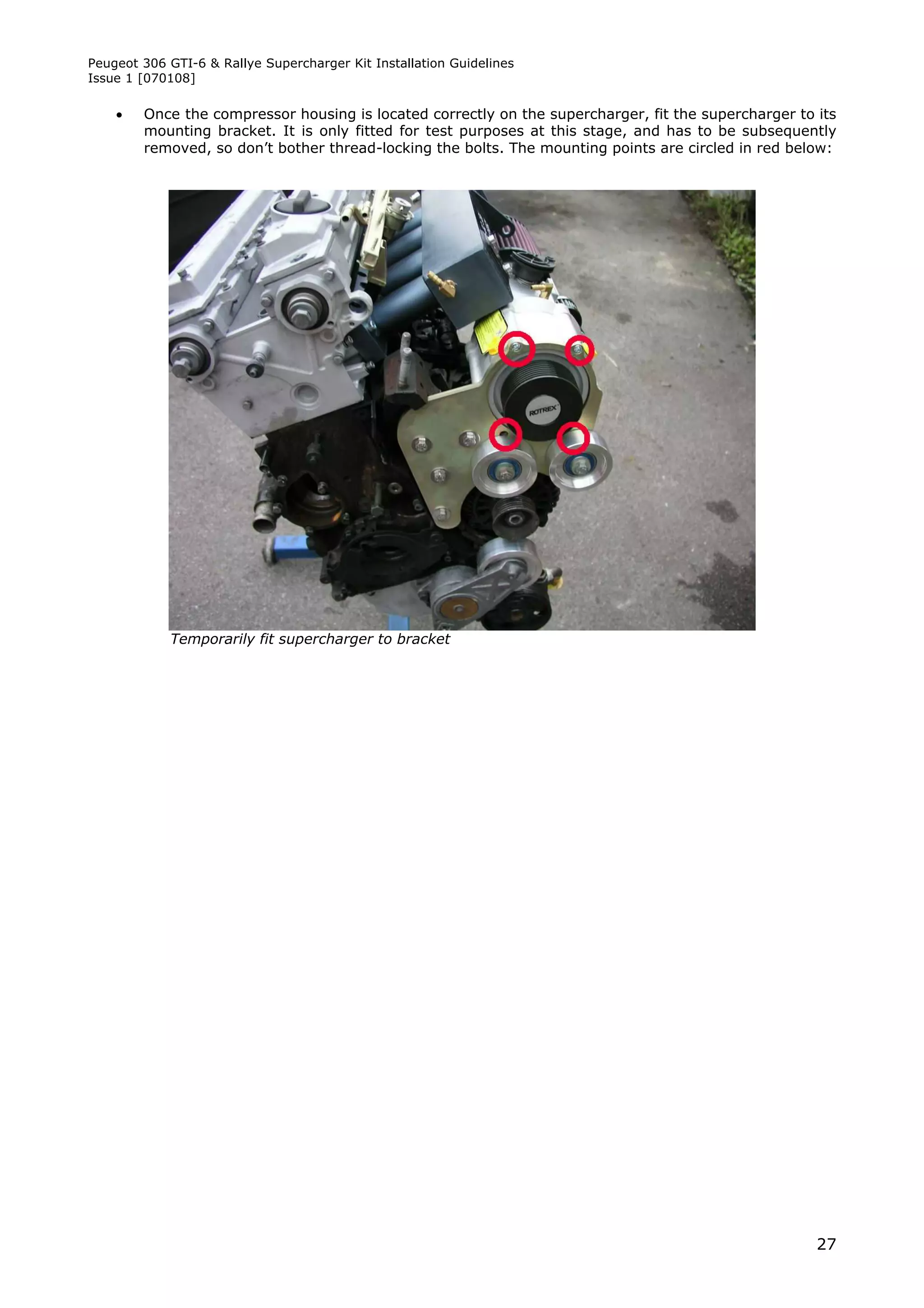 Peugeot 306 GTI-6 & Rallye Supercharger Kit Installation Guidelines
Issue 1 [070108]

       Once the compressor housing is located correctly on the supercharger, fit the supercharger to its
        mounting bracket. It is only fitted for test purposes at this stage, and has to be subsequently
        removed, so don’t bother thread-locking the bolts. The mounting points are circled in red below:




            Temporarily fit supercharger to bracket




                                                                                                      27
 