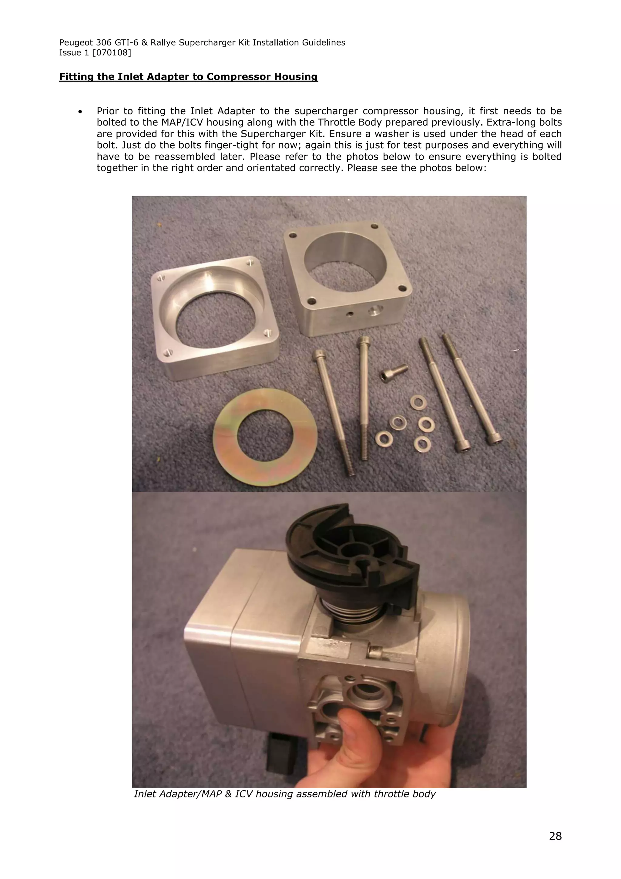 Peugeot 306 GTI-6 & Rallye Supercharger Kit Installation Guidelines
Issue 1 [070108]

Fitting the Inlet Adapter to Compressor Housing


       Prior to fitting the Inlet Adapter to the supercharger compressor housing, it first needs to be
        bolted to the MAP/ICV housing along with the Throttle Body prepared previously. Extra-long bolts
        are provided for this with the Supercharger Kit. Ensure a washer is used under the head of each
        bolt. Just do the bolts finger-tight for now; again this is just for test purposes and everything will
        have to be reassembled later. Please refer to the photos below to ensure everything is bolted
        together in the right order and orientated correctly. Please see the photos below:




                 Inlet Adapter/MAP & ICV housing assembled with throttle body



                                                                                                           28
 
