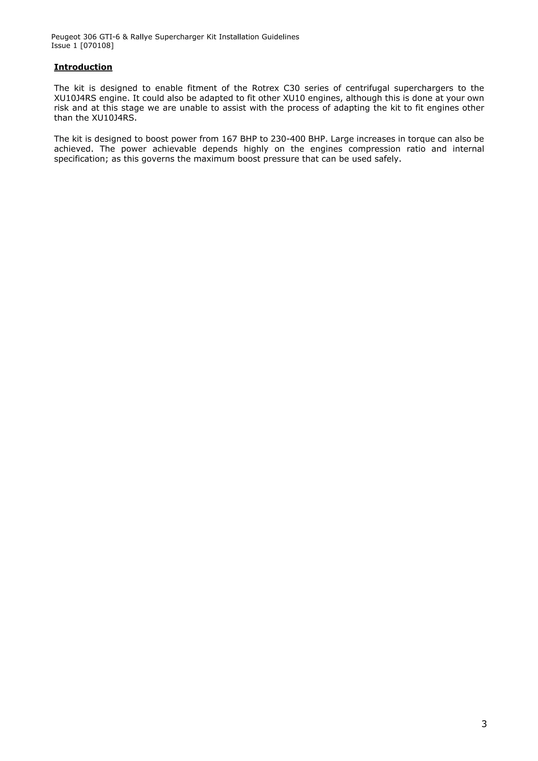 Peugeot 306 GTI-6 & Rallye Supercharger Kit Installation Guidelines
Issue 1 [070108]


Introduction

The kit is designed to enable fitment of the Rotrex C30 series of centrifugal superchargers to the
XU10J4RS engine. It could also be adapted to fit other XU10 engines, although this is done at your own
risk and at this stage we are unable to assist with the process of adapting the kit to fit engines other
than the XU10J4RS.

The kit is designed to boost power from 167 BHP to 230-400 BHP. Large increases in torque can also be
achieved. The power achievable depends highly on the engines compression ratio and internal
specification; as this governs the maximum boost pressure that can be used safely.




                                                                                                       3
 