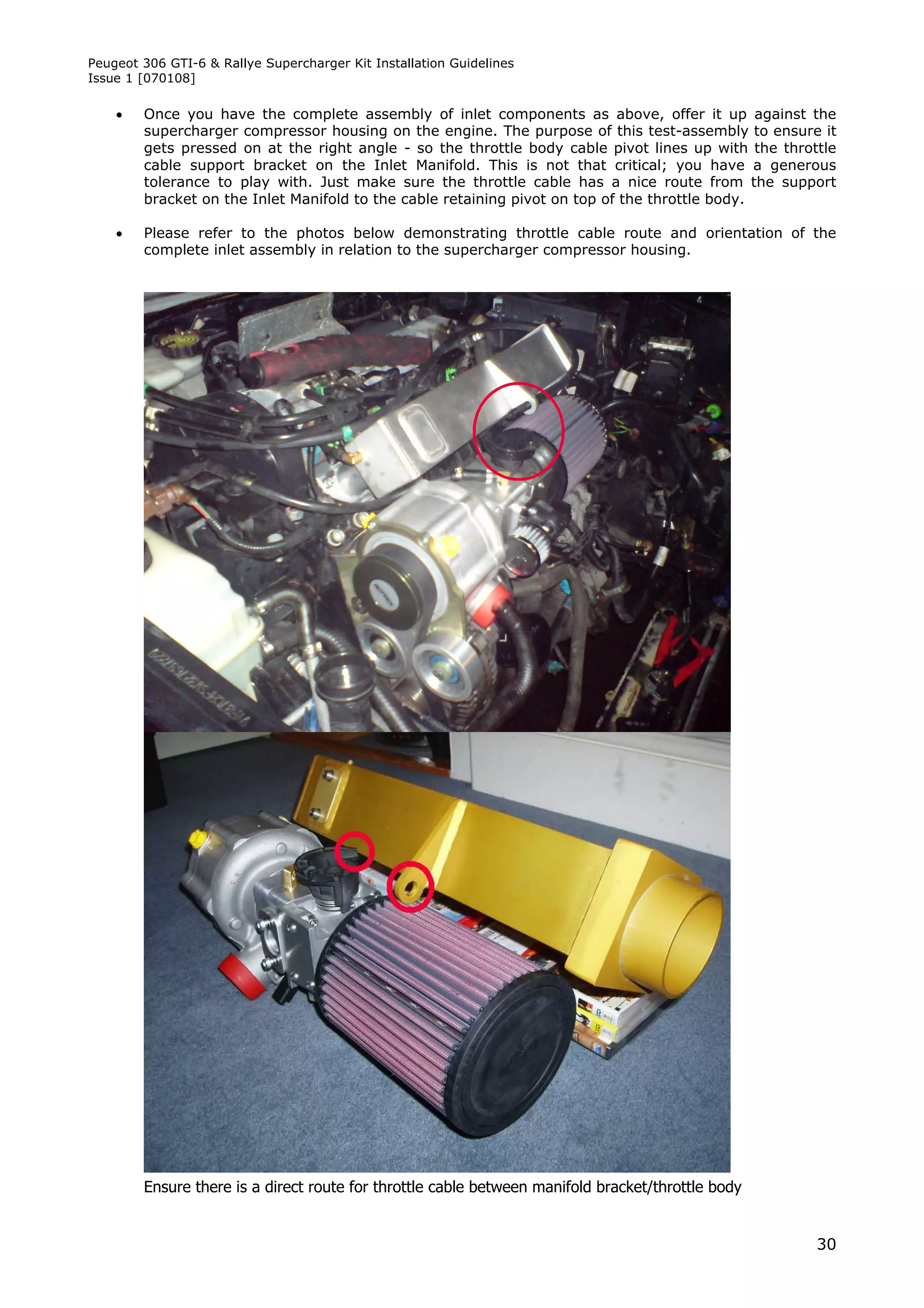 Peugeot 306 GTI-6 & Rallye Supercharger Kit Installation Guidelines
Issue 1 [070108]

       Once you have the complete assembly of inlet components as above, offer it up against the
        supercharger compressor housing on the engine. The purpose of this test-assembly to ensure it
        gets pressed on at the right angle - so the throttle body cable pivot lines up with the throttle
        cable support bracket on the Inlet Manifold. This is not that critical; you have a generous
        tolerance to play with. Just make sure the throttle cable has a nice route from the support
        bracket on the Inlet Manifold to the cable retaining pivot on top of the throttle body.

       Please refer to the photos below demonstrating throttle cable route and orientation of the
        complete inlet assembly in relation to the supercharger compressor housing.




        Ensure there is a direct route for throttle cable between manifold bracket/throttle body


                                                                                                     30
 