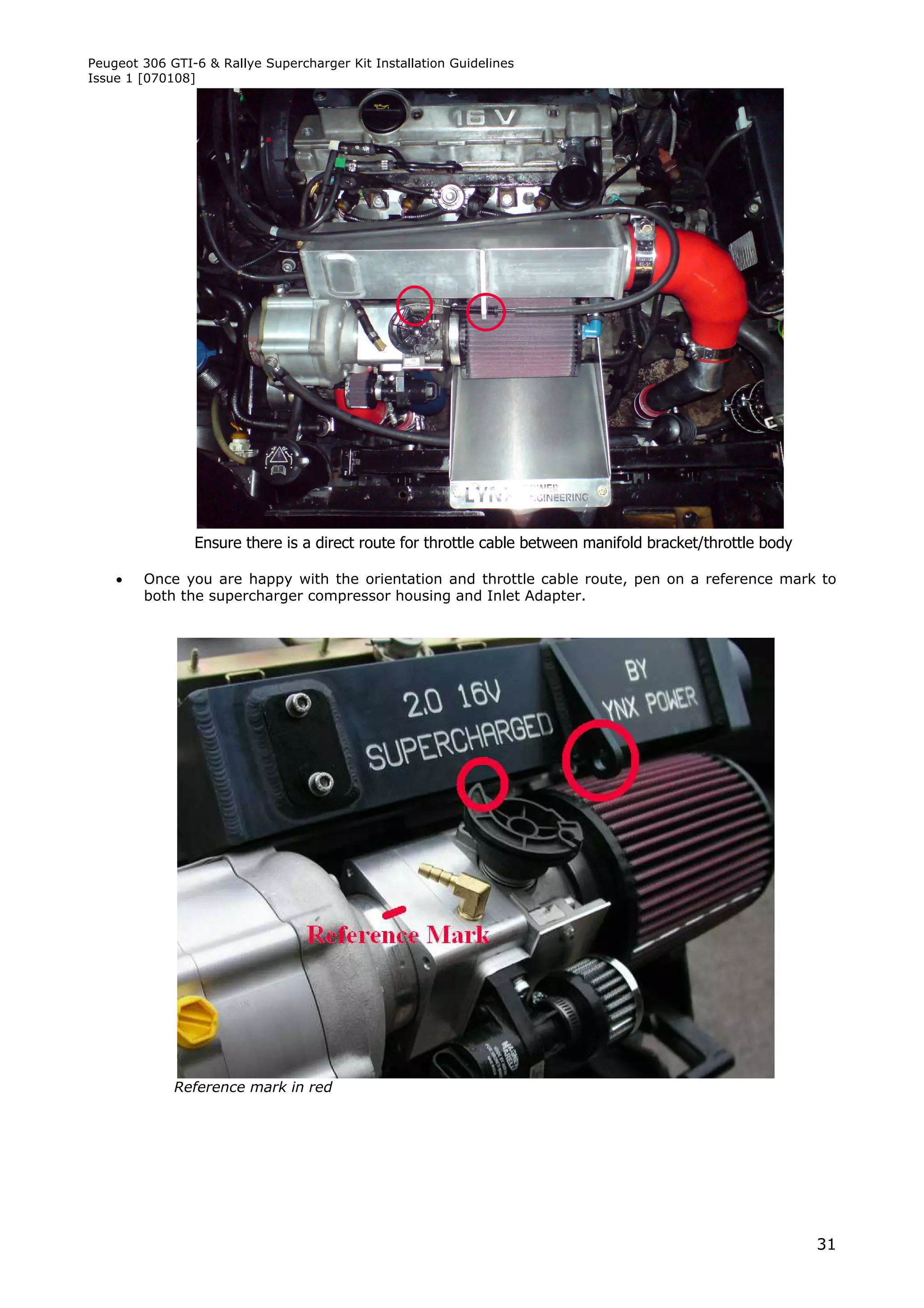 Peugeot 306 GTI-6 & Rallye Supercharger Kit Installation Guidelines
Issue 1 [070108]




                Ensure there is a direct route for throttle cable between manifold bracket/throttle body

       Once you are happy with the orientation and throttle cable route, pen on a reference mark to
        both the supercharger compressor housing and Inlet Adapter.




             Reference mark in red




                                                                                                           31
 