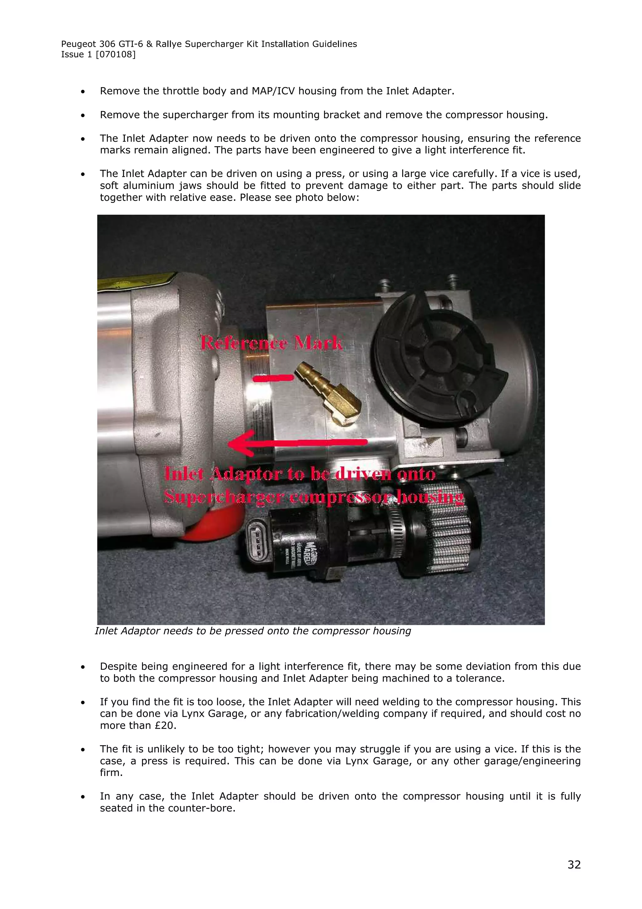 Peugeot 306 GTI-6 & Rallye Supercharger Kit Installation Guidelines
Issue 1 [070108]



       Remove the throttle body and MAP/ICV housing from the Inlet Adapter.

       Remove the supercharger from its mounting bracket and remove the compressor housing.

       The Inlet Adapter now needs to be driven onto the compressor housing, ensuring the reference
        marks remain aligned. The parts have been engineered to give a light interference fit.

       The Inlet Adapter can be driven on using a press, or using a large vice carefully. If a vice is used,
        soft aluminium jaws should be fitted to prevent damage to either part. The parts should slide
        together with relative ease. Please see photo below:




        Inlet Adaptor needs to be pressed onto the compressor housing


       Despite being engineered for a light interference fit, there may be some deviation from this due
        to both the compressor housing and Inlet Adapter being machined to a tolerance.

       If you find the fit is too loose, the Inlet Adapter will need welding to the compressor housing. This
        can be done via Lynx Garage, or any fabrication/welding company if required, and should cost no
        more than £20.

       The fit is unlikely to be too tight; however you may struggle if you are using a vice. If this is the
        case, a press is required. This can be done via Lynx Garage, or any other garage/engineering
        firm.

       In any case, the Inlet Adapter should be driven onto the compressor housing until it is fully
        seated in the counter-bore.




                                                                                                          32
 
