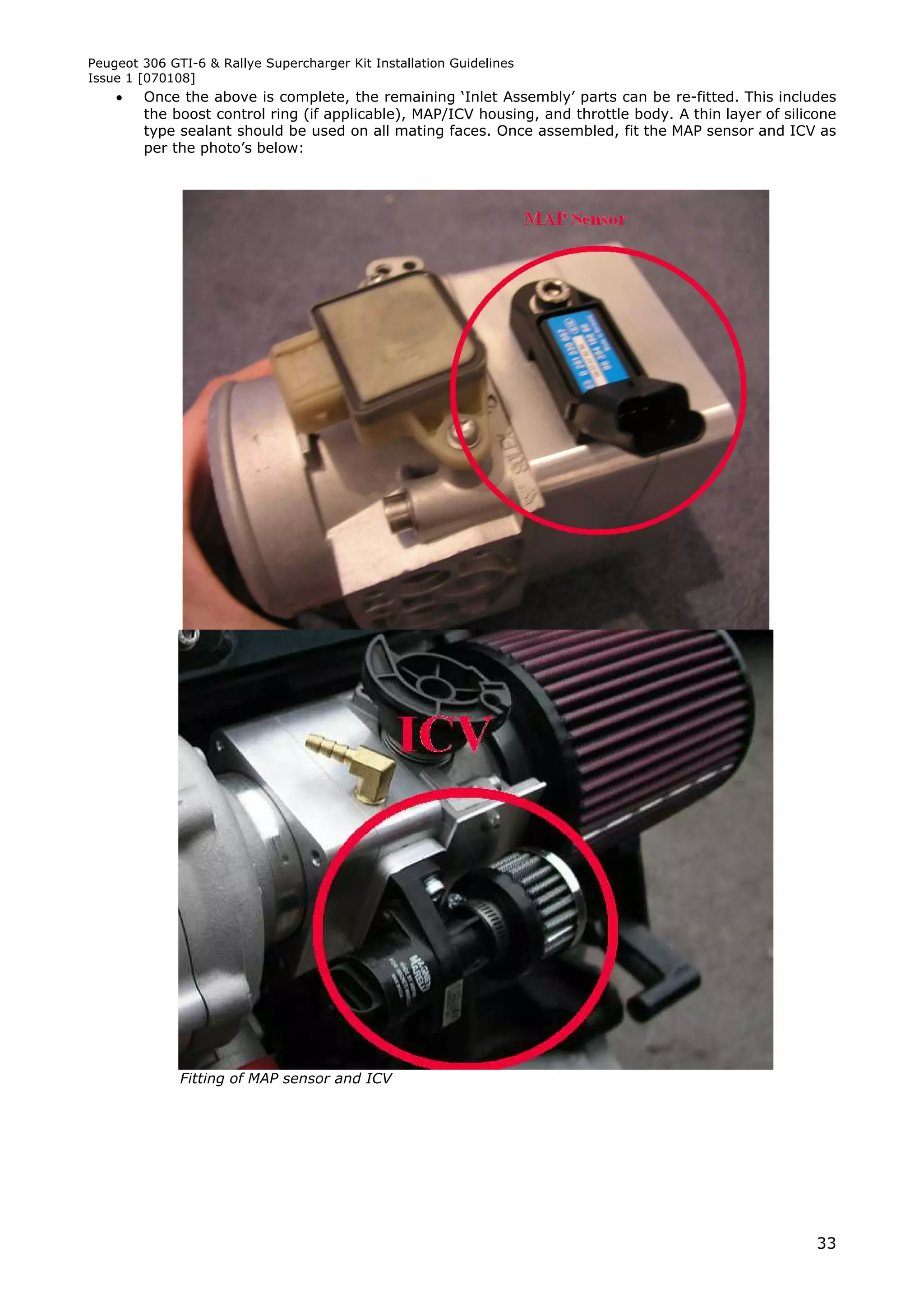 Peugeot 306 GTI-6 & Rallye Supercharger Kit Installation Guidelines
Issue 1 [070108]
       Once the above is complete, the remaining ‘Inlet Assembly’ parts can be re-fitted. This includes
        the boost control ring (if applicable), MAP/ICV housing, and throttle body. A thin layer of silicone
        type sealant should be used on all mating faces. Once assembled, fit the MAP sensor and ICV as
        per the photo’s below:




              Fitting of MAP sensor and ICV




                                                                                                         33
 