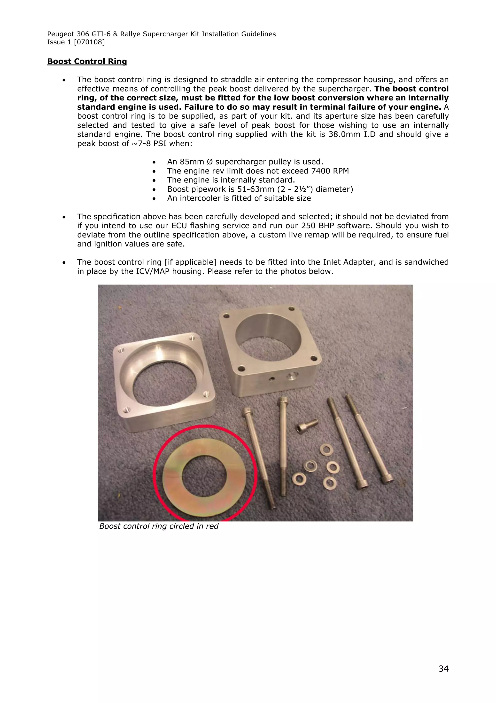 Peugeot 306 GTI-6 & Rallye Supercharger Kit Installation Guidelines
Issue 1 [070108]

Boost Control Ring

       The boost control ring is designed to straddle air entering the compressor housing, and offers an
        effective means of controlling the peak boost delivered by the supercharger. The boost control
        ring, of the correct size, must be fitted for the low boost conversion where an internally
        standard engine is used. Failure to do so may result in terminal failure of your engine. A
        boost control ring is to be supplied, as part of your kit, and its aperture size has been carefully
        selected and tested to give a safe level of peak boost for those wishing to use an internally
        standard engine. The boost control ring supplied with the kit is 38.0mm I.D and should give a
        peak boost of ~7-8 PSI when:

                                  An 85mm Ø supercharger pulley is used.
                                  The engine rev limit does not exceed 7400 RPM
                                  The engine is internally standard.
                                  Boost pipework is 51-63mm (2 - 2½”) diameter)
                                  An intercooler is fitted of suitable size

       The specification above has been carefully developed and selected; it should not be deviated from
        if you intend to use our ECU flashing service and run our 250 BHP software. Should you wish to
        deviate from the outline specification above, a custom live remap will be required, to ensure fuel
        and ignition values are safe.

       The boost control ring [if applicable] needs to be fitted into the Inlet Adapter, and is sandwiched
        in place by the ICV/MAP housing. Please refer to the photos below.




               Boost control ring circled in red




                                                                                                        34
 