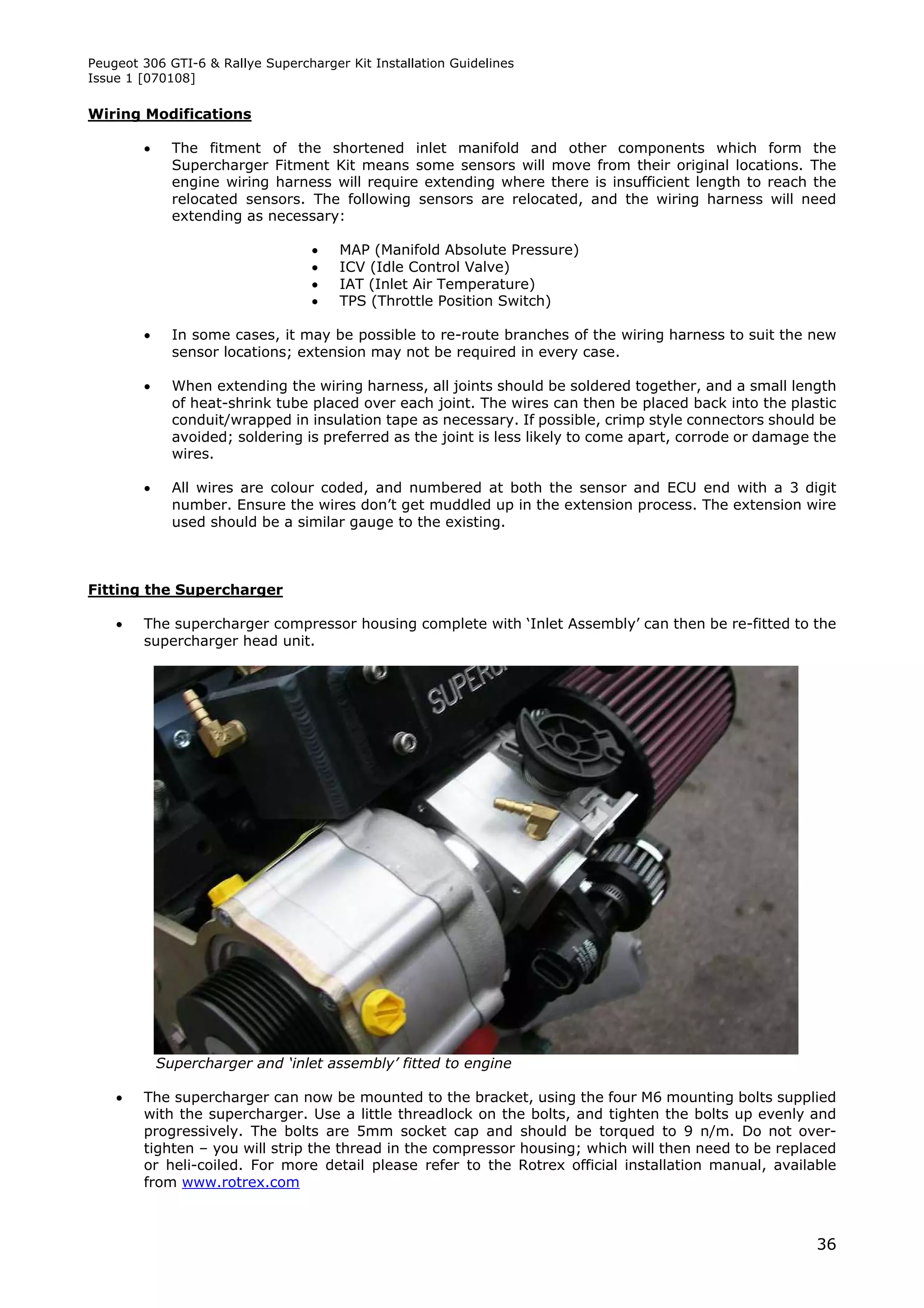 Peugeot 306 GTI-6 & Rallye Supercharger Kit Installation Guidelines
Issue 1 [070108]

Wiring Modifications

             The fitment of the shortened inlet manifold and other components which form the
              Supercharger Fitment Kit means some sensors will move from their original locations. The
              engine wiring harness will require extending where there is insufficient length to reach the
              relocated sensors. The following sensors are relocated, and the wiring harness will need
              extending as necessary:

                                      MAP (Manifold Absolute Pressure)
                                      ICV (Idle Control Valve)
                                      IAT (Inlet Air Temperature)
                                      TPS (Throttle Position Switch)

             In some cases, it may be possible to re-route branches of the wiring harness to suit the new
              sensor locations; extension may not be required in every case.

             When extending the wiring harness, all joints should be soldered together, and a small length
              of heat-shrink tube placed over each joint. The wires can then be placed back into the plastic
              conduit/wrapped in insulation tape as necessary. If possible, crimp style connectors should be
              avoided; soldering is preferred as the joint is less likely to come apart, corrode or damage the
              wires.

             All wires are colour coded, and numbered at both the sensor and ECU end with a 3 digit
              number. Ensure the wires don’t get muddled up in the extension process. The extension wire
              used should be a similar gauge to the existing.



Fitting the Supercharger

       The supercharger compressor housing complete with ‘Inlet Assembly’ can then be re-fitted to the
        supercharger head unit.




            Supercharger and ‘inlet assembly’ fitted to engine

       The supercharger can now be mounted to the bracket, using the four M6 mounting bolts supplied
        with the supercharger. Use a little threadlock on the bolts, and tighten the bolts up evenly and
        progressively. The bolts are 5mm socket cap and should be torqued to 9 n/m. Do not over-
        tighten – you will strip the thread in the compressor housing; which will then need to be replaced
        or heli-coiled. For more detail please refer to the Rotrex official installation manual, available
        from www.rotrex.com



                                                                                                           36
 