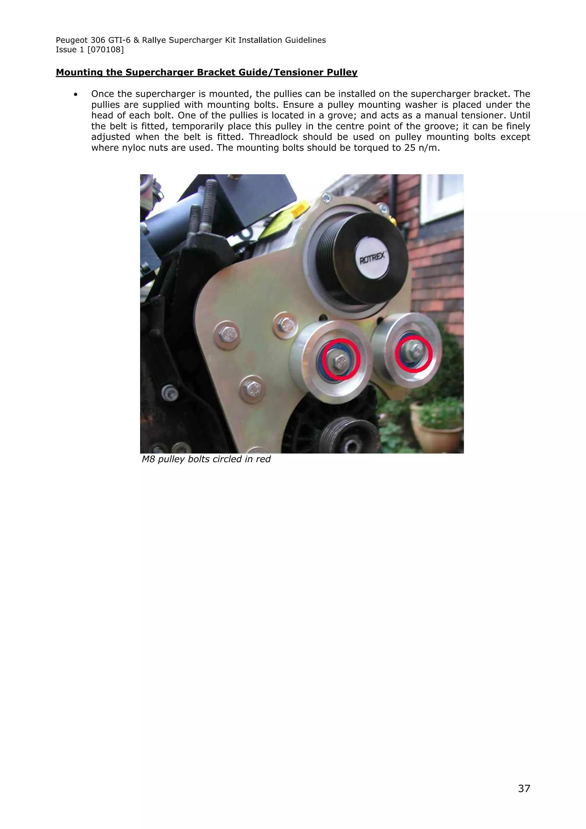 Peugeot 306 GTI-6 & Rallye Supercharger Kit Installation Guidelines
Issue 1 [070108]

Mounting the Supercharger Bracket Guide/Tensioner Pulley

       Once the supercharger is mounted, the pullies can be installed on the supercharger bracket. The
        pullies are supplied with mounting bolts. Ensure a pulley mounting washer is placed under the
        head of each bolt. One of the pullies is located in a grove; and acts as a manual tensioner. Until
        the belt is fitted, temporarily place this pulley in the centre point of the groove; it can be finely
        adjusted when the belt is fitted. Threadlock should be used on pulley mounting bolts except
        where nyloc nuts are used. The mounting bolts should be torqued to 25 n/m.




                     M8 pulley bolts circled in red




                                                                                                          37
 