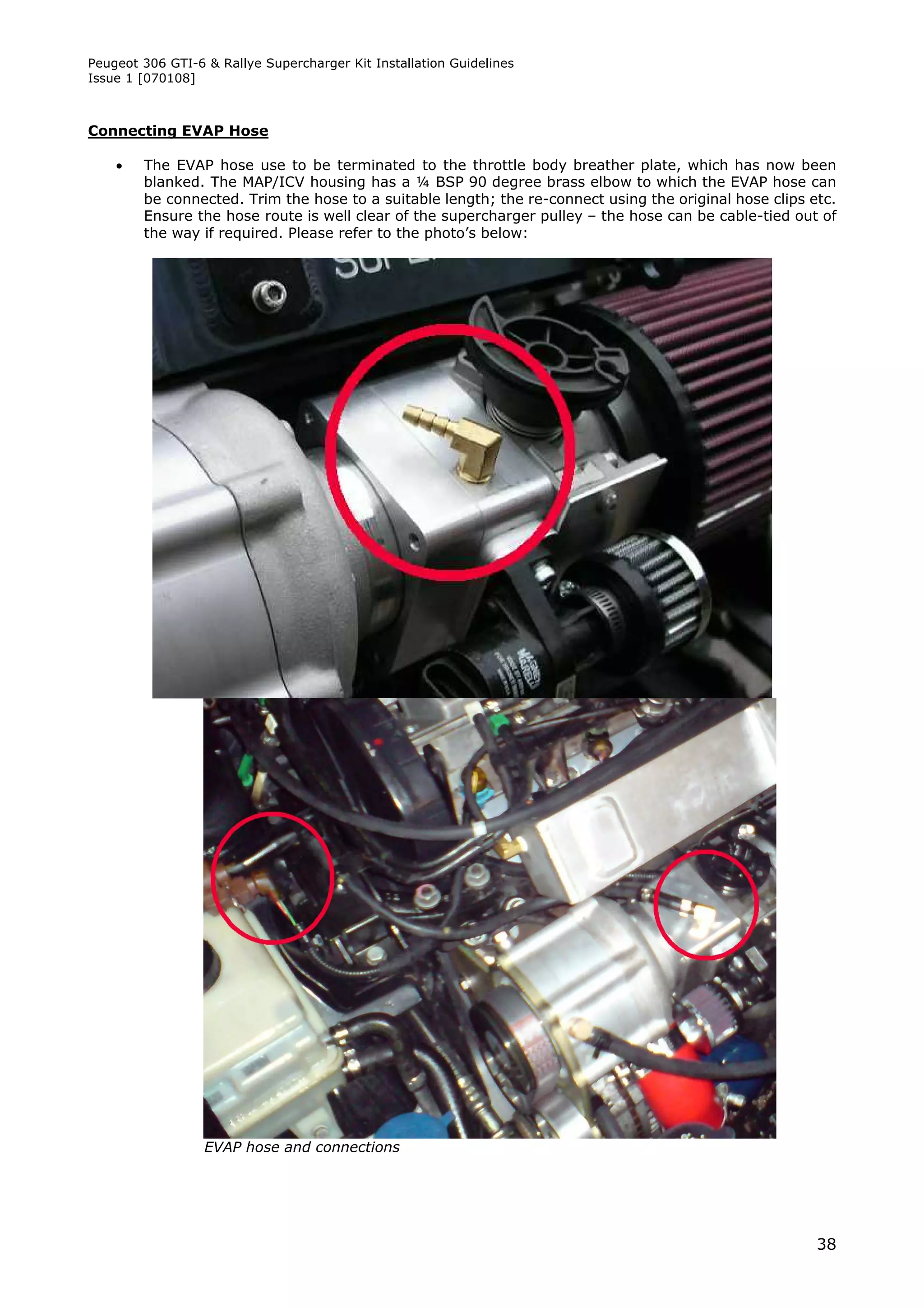 Peugeot 306 GTI-6 & Rallye Supercharger Kit Installation Guidelines
Issue 1 [070108]



Connecting EVAP Hose

       The EVAP hose use to be terminated to the throttle body breather plate, which has now been
        blanked. The MAP/ICV housing has a ¼ BSP 90 degree brass elbow to which the EVAP hose can
        be connected. Trim the hose to a suitable length; the re-connect using the original hose clips etc.
        Ensure the hose route is well clear of the supercharger pulley – the hose can be cable-tied out of
        the way if required. Please refer to the photo’s below:




                  EVAP hose and connections




                                                                                                        38
 