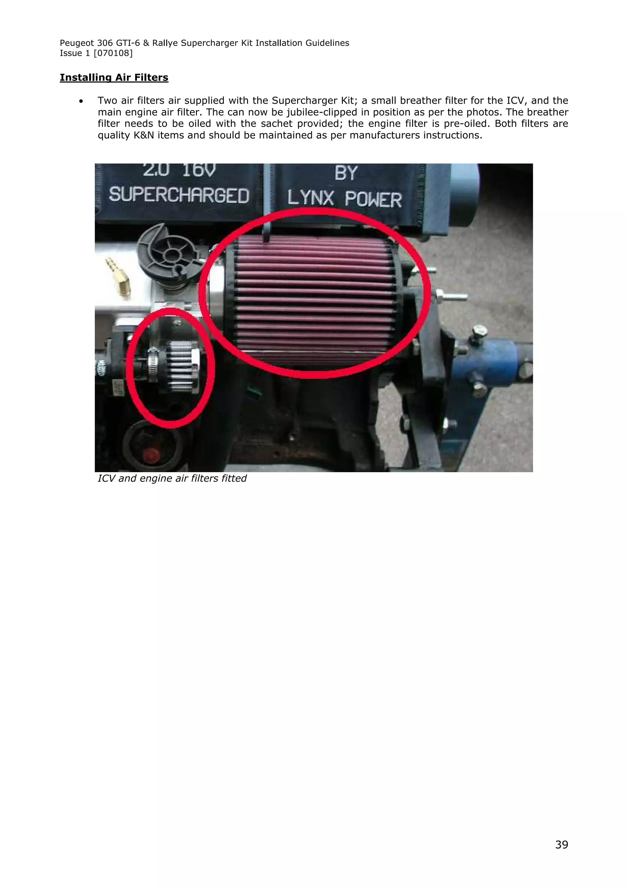 Peugeot 306 GTI-6 & Rallye Supercharger Kit Installation Guidelines
Issue 1 [070108]

Installing Air Filters

       Two air filters air supplied with the Supercharger Kit; a small breather filter for the ICV, and the
        main engine air filter. The can now be jubilee-clipped in position as per the photos. The breather
        filter needs to be oiled with the sachet provided; the engine filter is pre-oiled. Both filters are
        quality K&N items and should be maintained as per manufacturers instructions.




        ICV and engine air filters fitted




                                                                                                         39
 