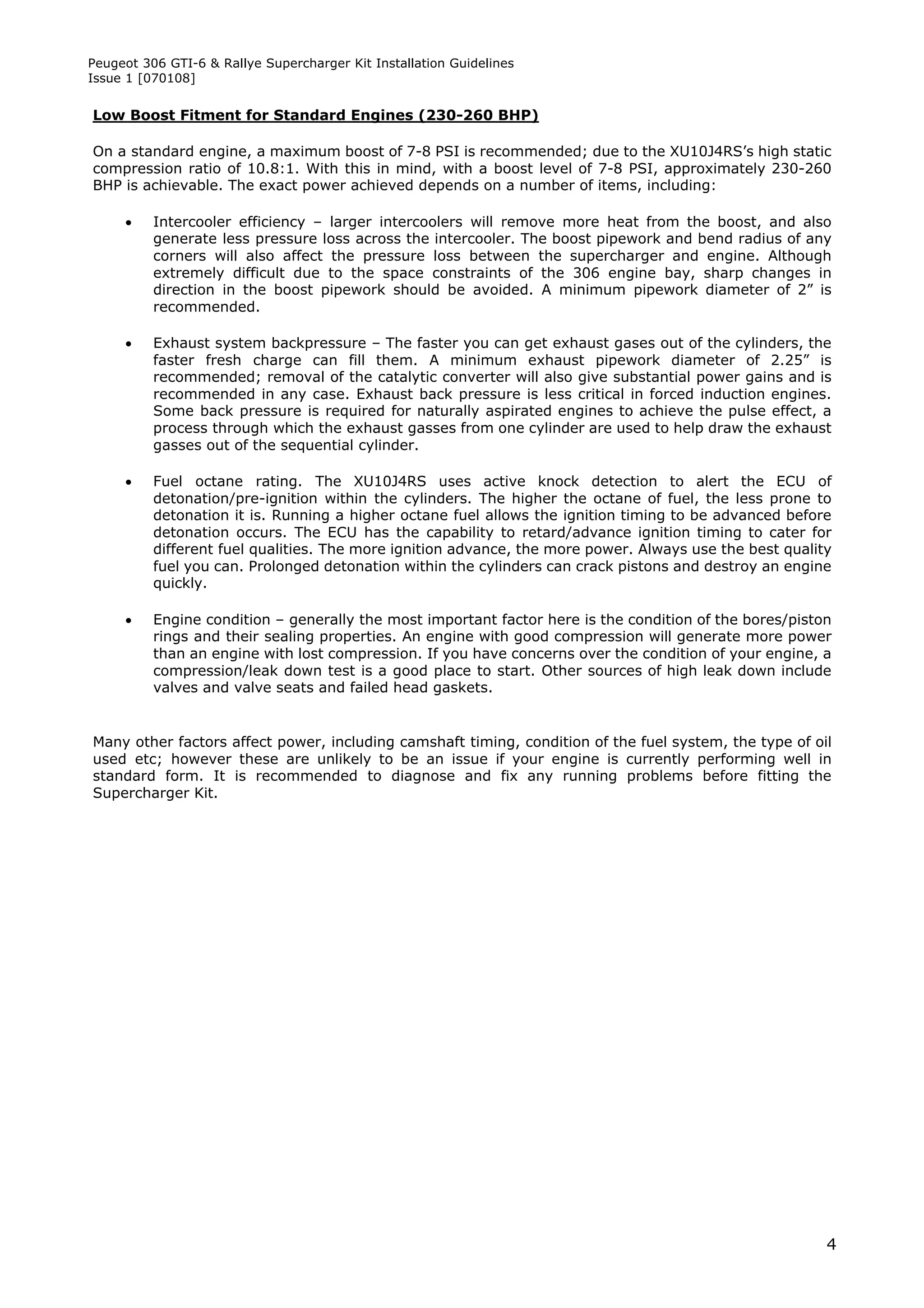 Peugeot 306 GTI-6 & Rallye Supercharger Kit Installation Guidelines
Issue 1 [070108]


Low Boost Fitment for Standard Engines (230-260 BHP)

On a standard engine, a maximum boost of 7-8 PSI is recommended; due to the XU10J4RS’s high static
compression ratio of 10.8:1. With this in mind, with a boost level of 7-8 PSI, approximately 230-260
BHP is achievable. The exact power achieved depends on a number of items, including:

         Intercooler efficiency – larger intercoolers will remove more heat from the boost, and also
          generate less pressure loss across the intercooler. The boost pipework and bend radius of any
          corners will also affect the pressure loss between the supercharger and engine. Although
          extremely difficult due to the space constraints of the 306 engine bay, sharp changes in
          direction in the boost pipework should be avoided. A minimum pipework diameter of 2” is
          recommended.

         Exhaust system backpressure – The faster you can get exhaust gases out of the cylinders, the
          faster fresh charge can fill them. A minimum exhaust pipework diameter of 2.25” is
          recommended; removal of the catalytic converter will also give substantial power gains and is
          recommended in any case. Exhaust back pressure is less critical in forced induction engines.
          Some back pressure is required for naturally aspirated engines to achieve the pulse effect, a
          process through which the exhaust gasses from one cylinder are used to help draw the exhaust
          gasses out of the sequential cylinder.

         Fuel octane rating. The XU10J4RS uses active knock detection to alert the ECU of
          detonation/pre-ignition within the cylinders. The higher the octane of fuel, the less prone to
          detonation it is. Running a higher octane fuel allows the ignition timing to be advanced before
          detonation occurs. The ECU has the capability to retard/advance ignition timing to cater for
          different fuel qualities. The more ignition advance, the more power. Always use the best quality
          fuel you can. Prolonged detonation within the cylinders can crack pistons and destroy an engine
          quickly.

         Engine condition – generally the most important factor here is the condition of the bores/piston
          rings and their sealing properties. An engine with good compression will generate more power
          than an engine with lost compression. If you have concerns over the condition of your engine, a
          compression/leak down test is a good place to start. Other sources of high leak down include
          valves and valve seats and failed head gaskets.


Many other factors affect power, including camshaft timing, condition of the fuel system, the type of oil
used etc; however these are unlikely to be an issue if your engine is currently performing well in
standard form. It is recommended to diagnose and fix any running problems before fitting the
Supercharger Kit.




                                                                                                         4
 