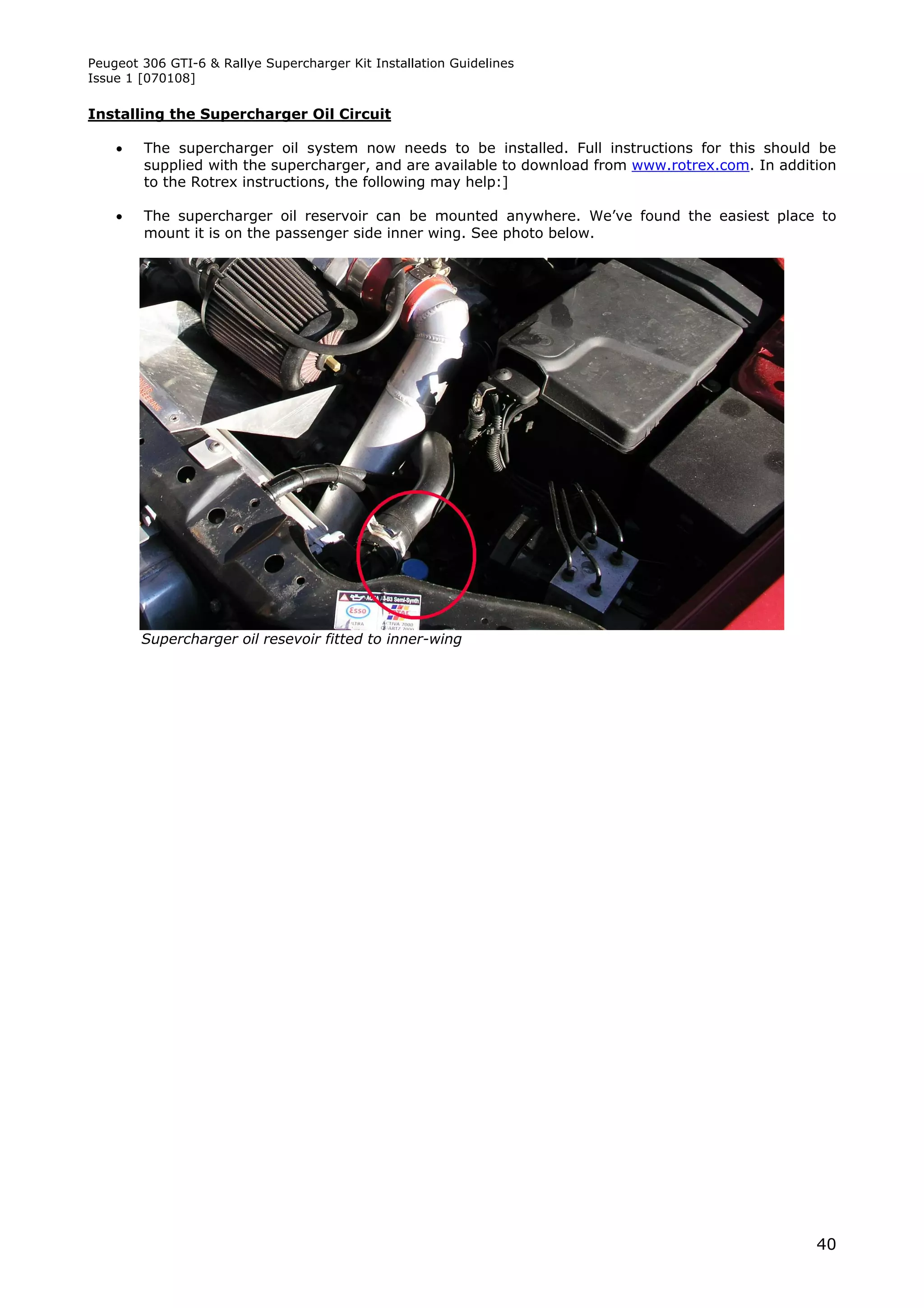 Peugeot 306 GTI-6 & Rallye Supercharger Kit Installation Guidelines
Issue 1 [070108]

Installing the Supercharger Oil Circuit

       The supercharger oil system now needs to be installed. Full instructions for this should be
        supplied with the supercharger, and are available to download from www.rotrex.com. In addition
        to the Rotrex instructions, the following may help:]

       The supercharger oil reservoir can be mounted anywhere. We’ve found the easiest place to
        mount it is on the passenger side inner wing. See photo below.




        Supercharger oil resevoir fitted to inner-wing




                                                                                                   40
 