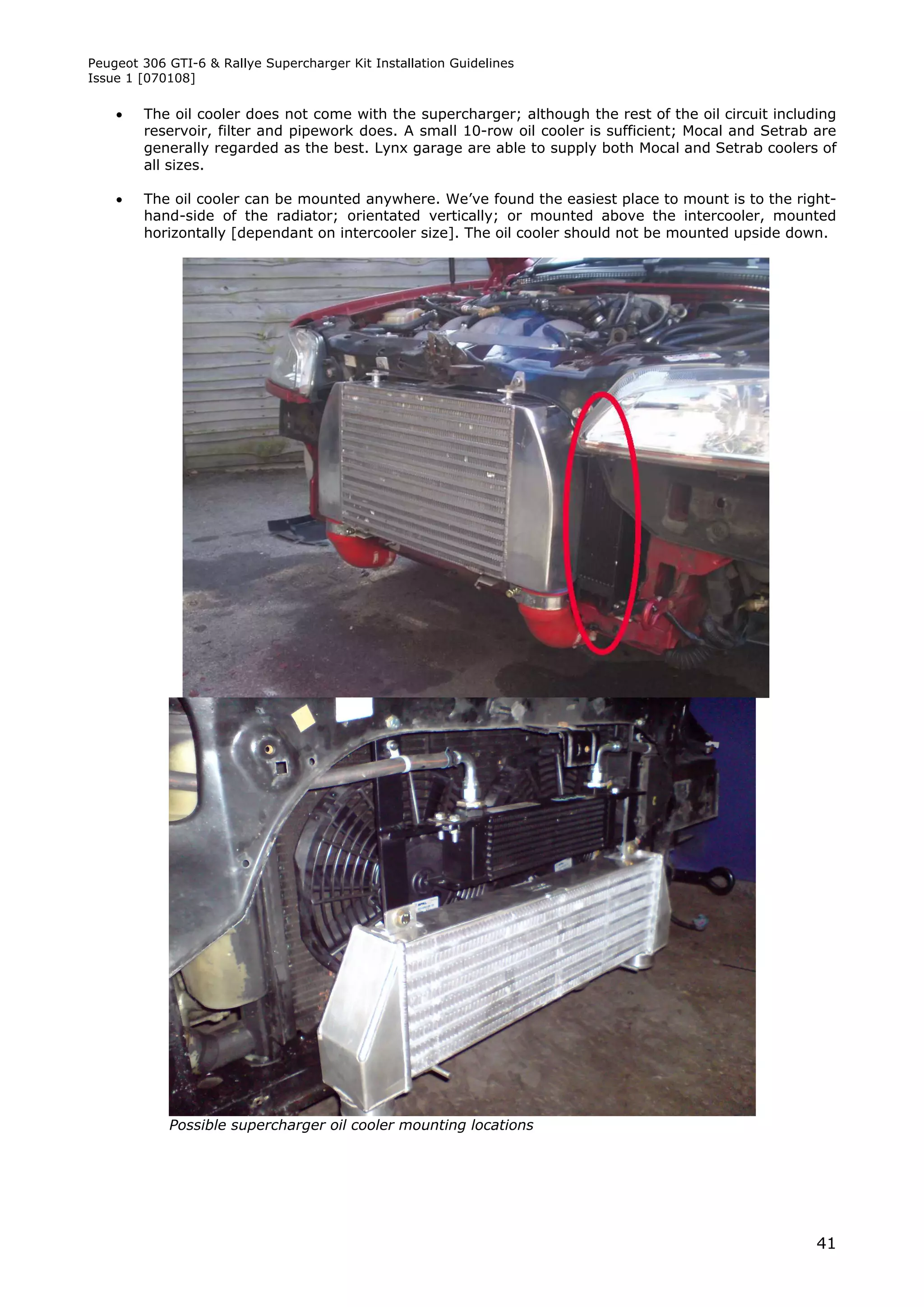 Peugeot 306 GTI-6 & Rallye Supercharger Kit Installation Guidelines
Issue 1 [070108]

       The oil cooler does not come with the supercharger; although the rest of the oil circuit including
        reservoir, filter and pipework does. A small 10-row oil cooler is sufficient; Mocal and Setrab are
        generally regarded as the best. Lynx garage are able to supply both Mocal and Setrab coolers of
        all sizes.

       The oil cooler can be mounted anywhere. We’ve found the easiest place to mount is to the right-
        hand-side of the radiator; orientated vertically; or mounted above the intercooler, mounted
        horizontally [dependant on intercooler size]. The oil cooler should not be mounted upside down.




            Possible supercharger oil cooler mounting locations




                                                                                                       41
 