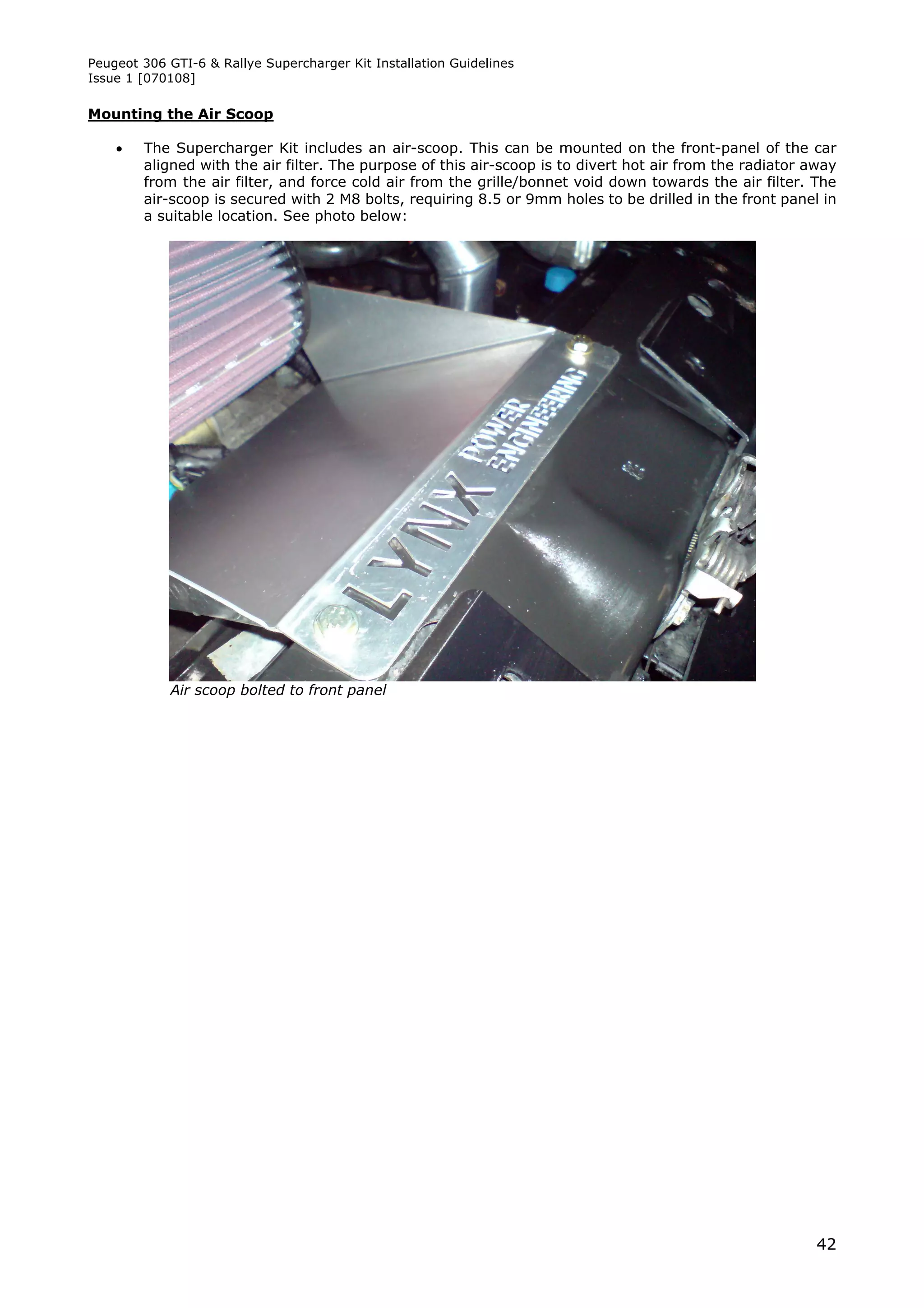 Peugeot 306 GTI-6 & Rallye Supercharger Kit Installation Guidelines
Issue 1 [070108]

Mounting the Air Scoop

       The Supercharger Kit includes an air-scoop. This can be mounted on the front-panel of the car
        aligned with the air filter. The purpose of this air-scoop is to divert hot air from the radiator away
        from the air filter, and force cold air from the grille/bonnet void down towards the air filter. The
        air-scoop is secured with 2 M8 bolts, requiring 8.5 or 9mm holes to be drilled in the front panel in
        a suitable location. See photo below:




            Air scoop bolted to front panel




                                                                                                           42
 