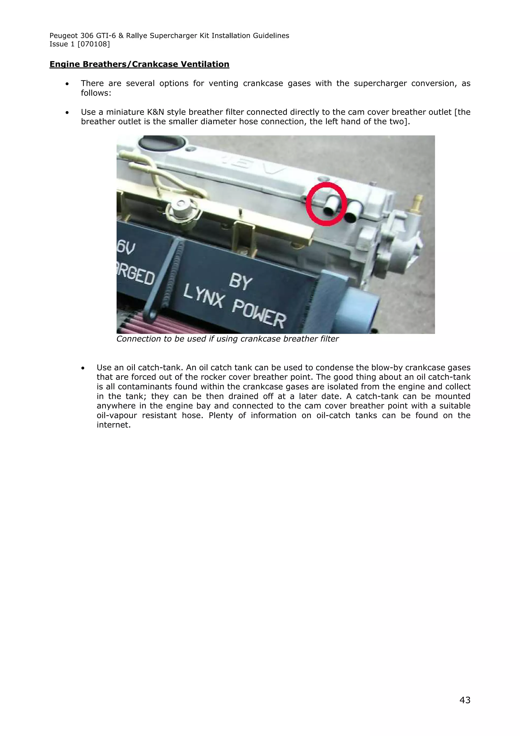 Peugeot 306 GTI-6 & Rallye Supercharger Kit Installation Guidelines
Issue 1 [070108]

Engine Breathers/Crankcase Ventilation

       There are several options for venting crankcase gases with the supercharger conversion, as
        follows:

       Use a miniature K&N style breather filter connected directly to the cam cover breather outlet [the
        breather outlet is the smaller diameter hose connection, the left hand of the two].




                  Connection to be used if using crankcase breather filter


            Use an oil catch-tank. An oil catch tank can be used to condense the blow-by crankcase gases
             that are forced out of the rocker cover breather point. The good thing about an oil catch-tank
             is all contaminants found within the crankcase gases are isolated from the engine and collect
             in the tank; they can be then drained off at a later date. A catch-tank can be mounted
             anywhere in the engine bay and connected to the cam cover breather point with a suitable
             oil-vapour resistant hose. Plenty of information on oil-catch tanks can be found on the
             internet.




                                                                                                        43
 