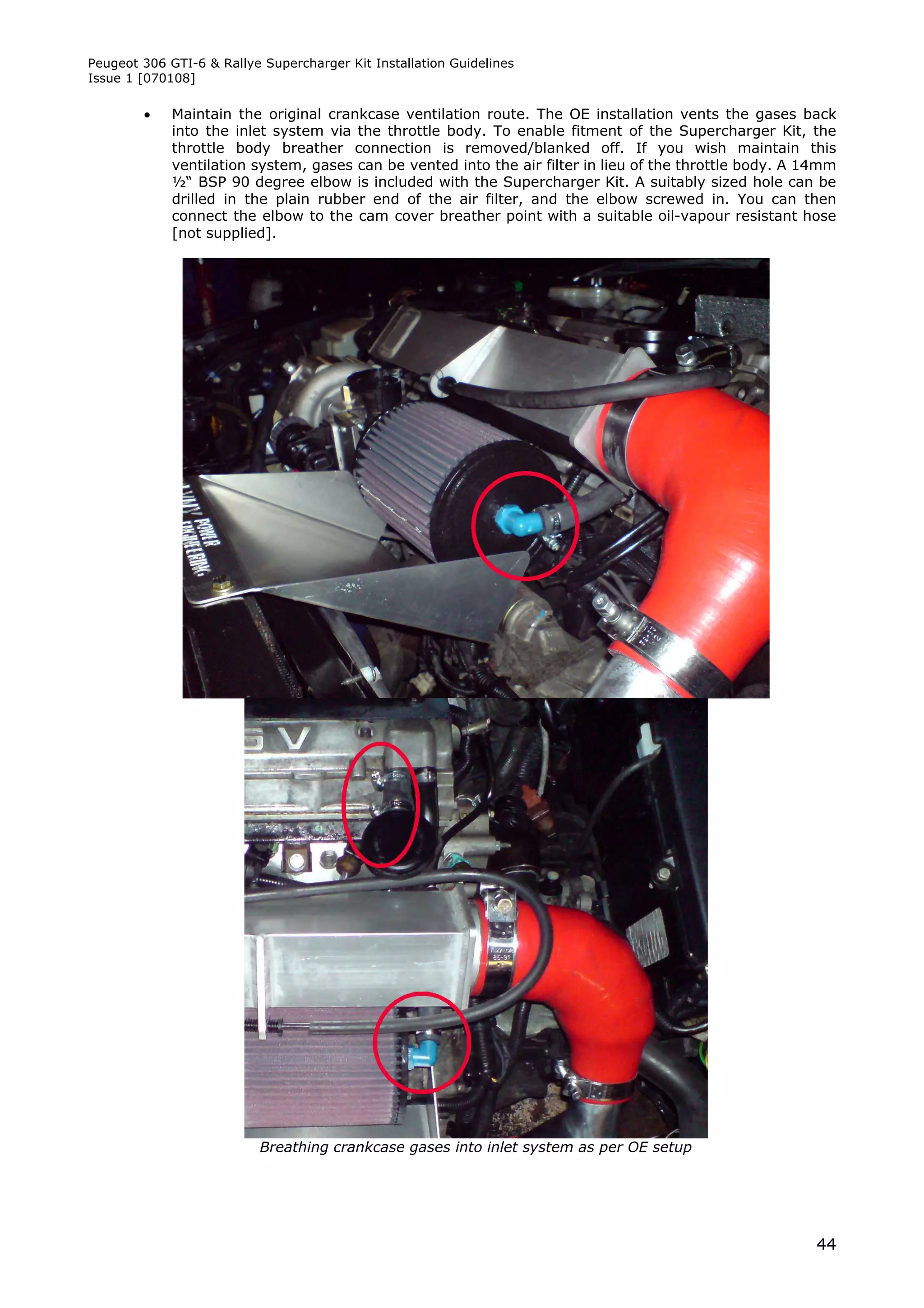 Peugeot 306 GTI-6 & Rallye Supercharger Kit Installation Guidelines
Issue 1 [070108]

            Maintain the original crankcase ventilation route. The OE installation vents the gases back
             into the inlet system via the throttle body. To enable fitment of the Supercharger Kit, the
             throttle body breather connection is removed/blanked off. If you wish maintain this
             ventilation system, gases can be vented into the air filter in lieu of the throttle body. A 14mm
             ½“ BSP 90 degree elbow is included with the Supercharger Kit. A suitably sized hole can be
             drilled in the plain rubber end of the air filter, and the elbow screwed in. You can then
             connect the elbow to the cam cover breather point with a suitable oil-vapour resistant hose
             [not supplied].




                           Breathing crankcase gases into inlet system as per OE setup




                                                                                                          44
 