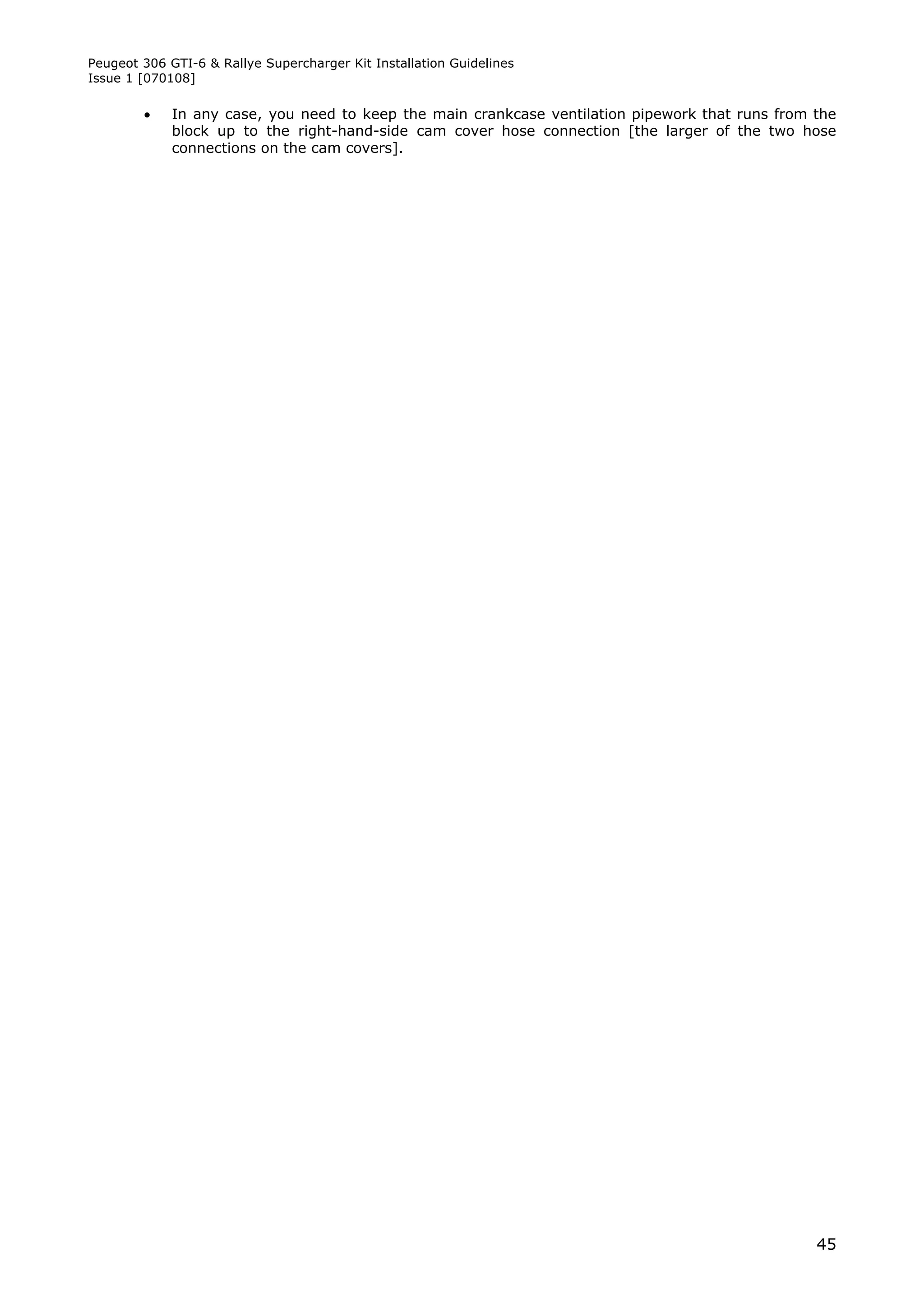 Peugeot 306 GTI-6 & Rallye Supercharger Kit Installation Guidelines
Issue 1 [070108]

            In any case, you need to keep the main crankcase ventilation pipework that runs from the
             block up to the right-hand-side cam cover hose connection [the larger of the two hose
             connections on the cam covers].




                                                                                                  45
 