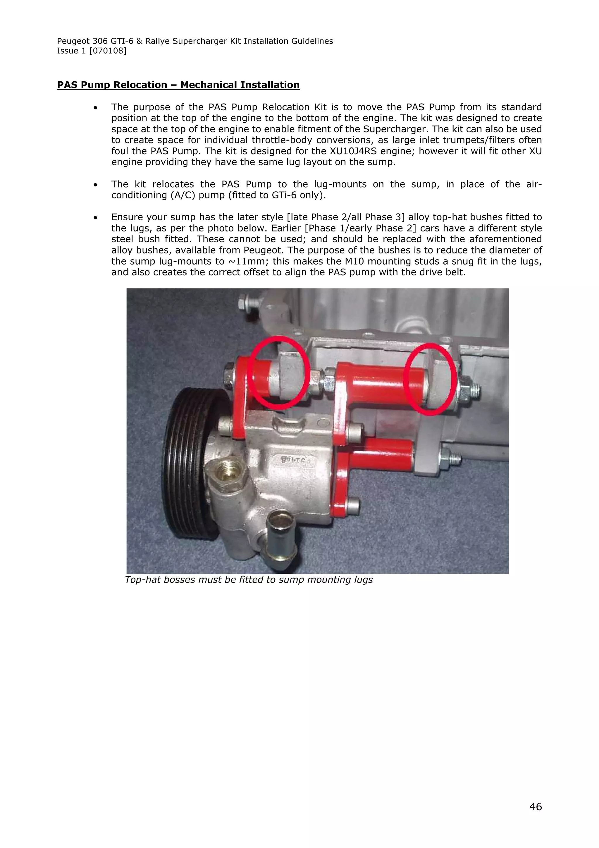 Peugeot 306 GTI-6 & Rallye Supercharger Kit Installation Guidelines
Issue 1 [070108]



PAS Pump Relocation – Mechanical Installation

            The purpose of the PAS Pump Relocation Kit is to move the PAS Pump from its standard
             position at the top of the engine to the bottom of the engine. The kit was designed to create
             space at the top of the engine to enable fitment of the Supercharger. The kit can also be used
             to create space for individual throttle-body conversions, as large inlet trumpets/filters often
             foul the PAS Pump. The kit is designed for the XU10J4RS engine; however it will fit other XU
             engine providing they have the same lug layout on the sump.

            The kit relocates the PAS Pump to the lug-mounts on the sump, in place of the air-
             conditioning (A/C) pump (fitted to GTi-6 only).

            Ensure your sump has the later style [late Phase 2/all Phase 3] alloy top-hat bushes fitted to
             the lugs, as per the photo below. Earlier [Phase 1/early Phase 2] cars have a different style
             steel bush fitted. These cannot be used; and should be replaced with the aforementioned
             alloy bushes, available from Peugeot. The purpose of the bushes is to reduce the diameter of
             the sump lug-mounts to ~11mm; this makes the M10 mounting studs a snug fit in the lugs,
             and also creates the correct offset to align the PAS pump with the drive belt.




                Top-hat bosses must be fitted to sump mounting lugs




                                                                                                         46
 
